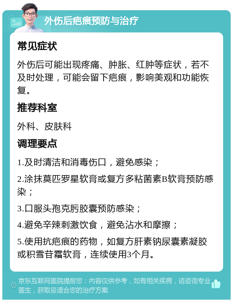 外伤后疤痕预防与治疗 常见症状 外伤后可能出现疼痛、肿胀、红肿等症状，若不及时处理，可能会留下疤痕，影响美观和功能恢复。 推荐科室 外科、皮肤科 调理要点 1.及时清洁和消毒伤口，避免感染； 2.涂抹莫匹罗星软膏或复方多粘菌素B软膏预防感染； 3.口服头孢克肟胶囊预防感染； 4.避免辛辣刺激饮食，避免沾水和摩擦； 5.使用抗疤痕的药物，如复方肝素钠尿囊素凝胶或积雪苷霜软膏，连续使用3个月。