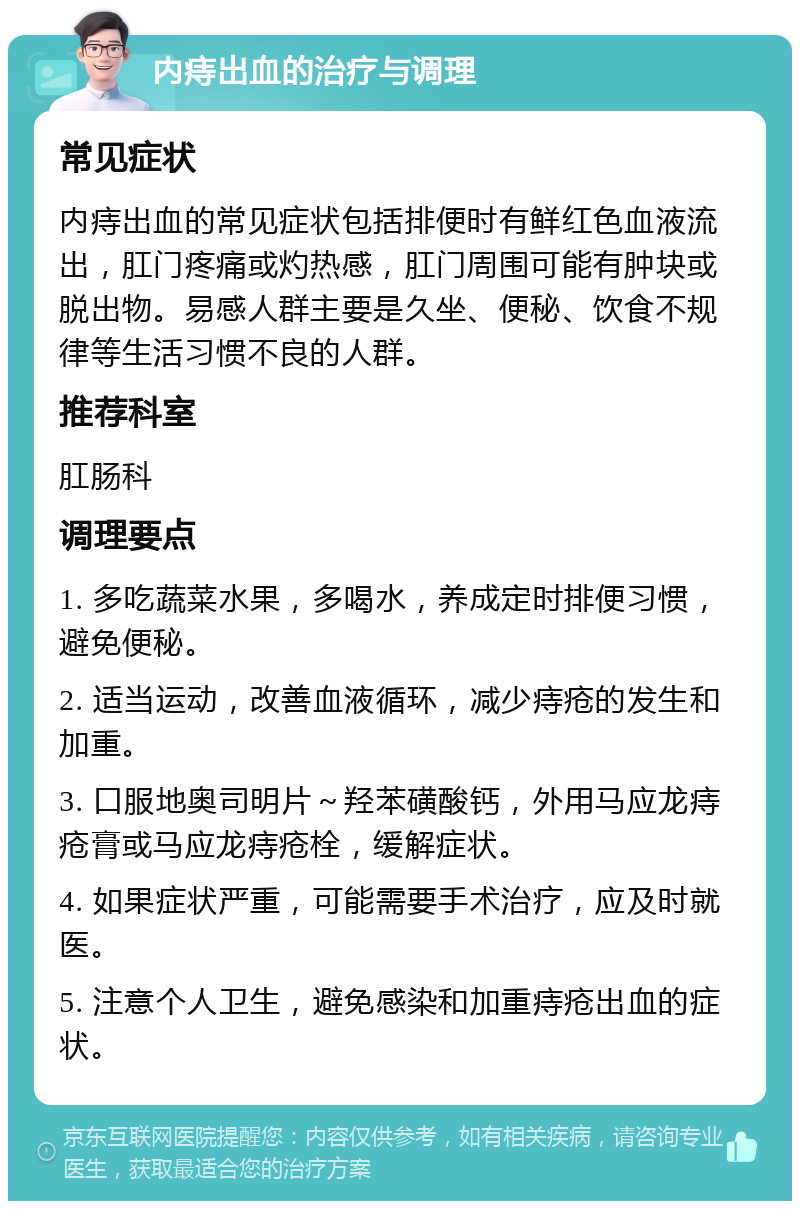 内痔出血的治疗与调理 常见症状 内痔出血的常见症状包括排便时有鲜红色血液流出，肛门疼痛或灼热感，肛门周围可能有肿块或脱出物。易感人群主要是久坐、便秘、饮食不规律等生活习惯不良的人群。 推荐科室 肛肠科 调理要点 1. 多吃蔬菜水果，多喝水，养成定时排便习惯，避免便秘。 2. 适当运动，改善血液循环，减少痔疮的发生和加重。 3. 口服地奥司明片～羟苯磺酸钙，外用马应龙痔疮膏或马应龙痔疮栓，缓解症状。 4. 如果症状严重，可能需要手术治疗，应及时就医。 5. 注意个人卫生，避免感染和加重痔疮出血的症状。