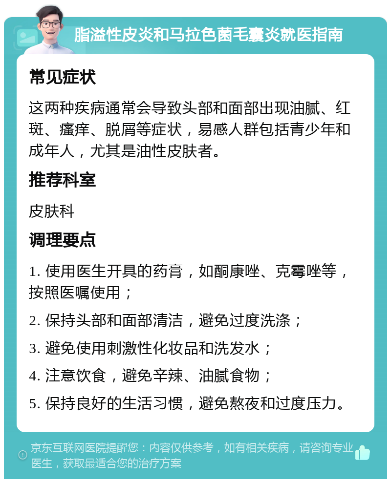 脂溢性皮炎和马拉色菌毛囊炎就医指南 常见症状 这两种疾病通常会导致头部和面部出现油腻、红斑、瘙痒、脱屑等症状，易感人群包括青少年和成年人，尤其是油性皮肤者。 推荐科室 皮肤科 调理要点 1. 使用医生开具的药膏，如酮康唑、克霉唑等，按照医嘱使用； 2. 保持头部和面部清洁，避免过度洗涤； 3. 避免使用刺激性化妆品和洗发水； 4. 注意饮食，避免辛辣、油腻食物； 5. 保持良好的生活习惯，避免熬夜和过度压力。