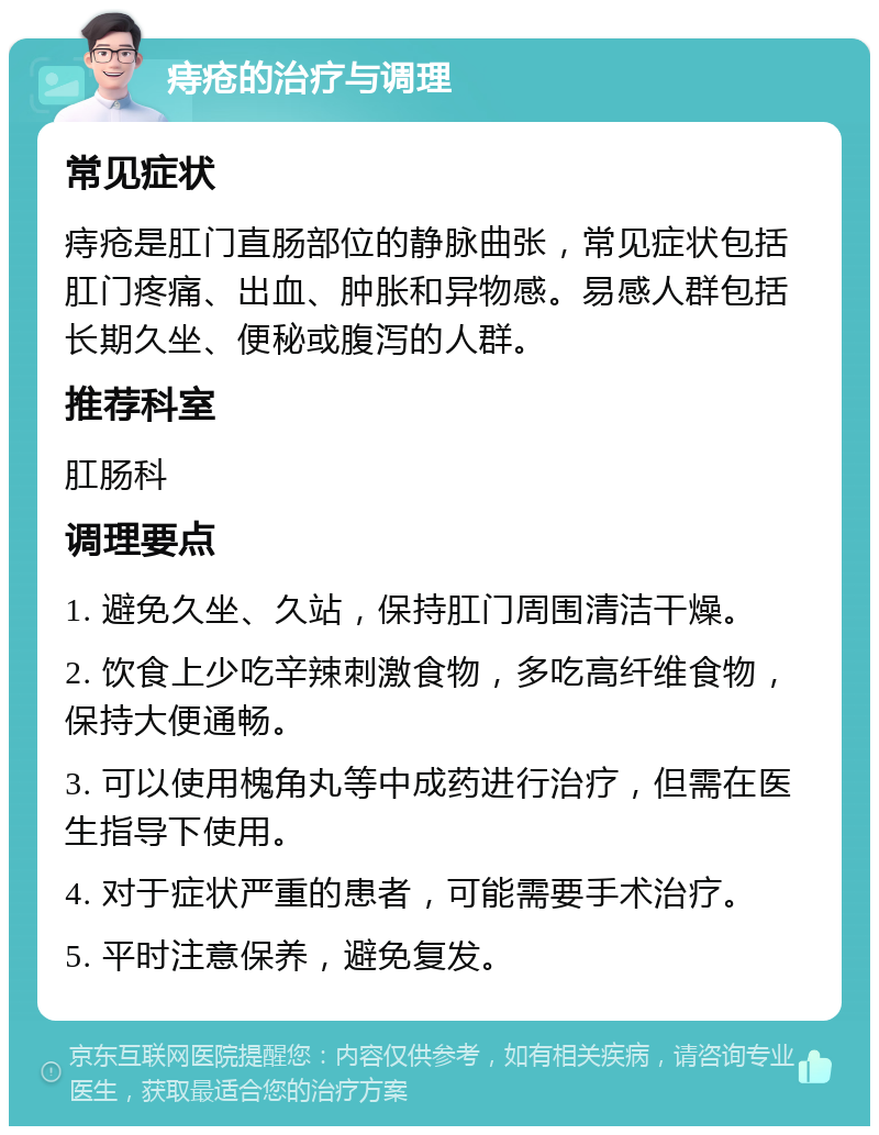 痔疮的治疗与调理 常见症状 痔疮是肛门直肠部位的静脉曲张，常见症状包括肛门疼痛、出血、肿胀和异物感。易感人群包括长期久坐、便秘或腹泻的人群。 推荐科室 肛肠科 调理要点 1. 避免久坐、久站，保持肛门周围清洁干燥。 2. 饮食上少吃辛辣刺激食物，多吃高纤维食物，保持大便通畅。 3. 可以使用槐角丸等中成药进行治疗，但需在医生指导下使用。 4. 对于症状严重的患者，可能需要手术治疗。 5. 平时注意保养，避免复发。