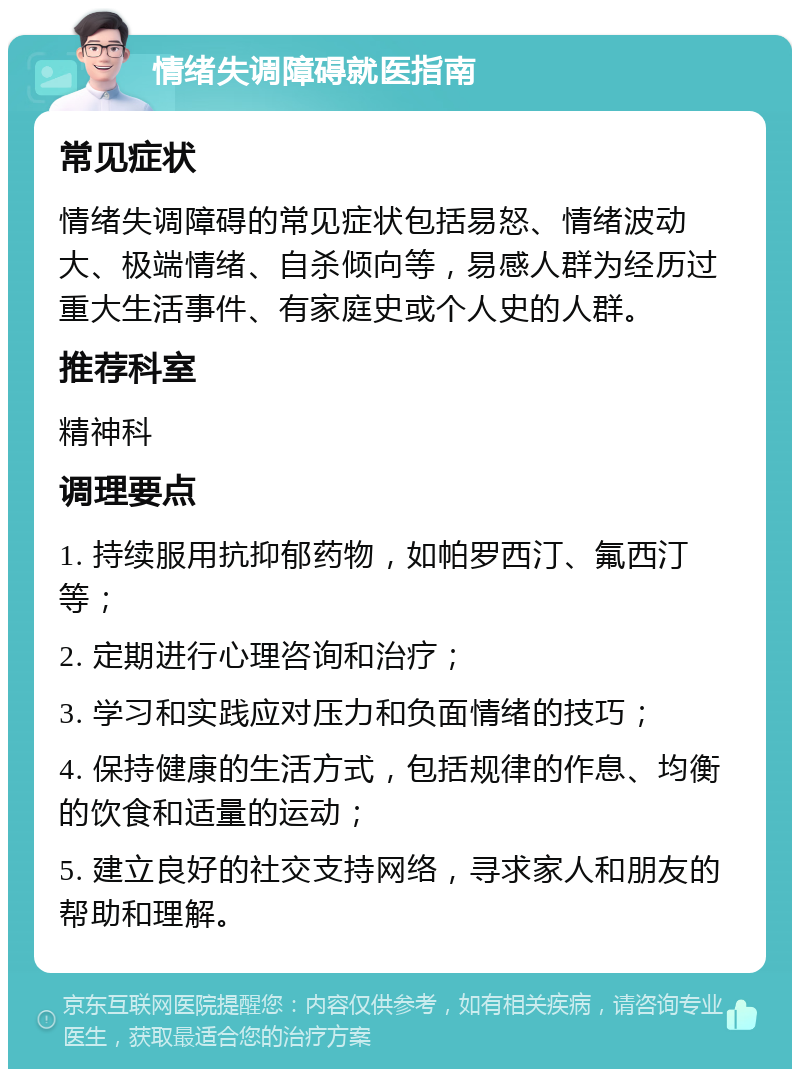 情绪失调障碍就医指南 常见症状 情绪失调障碍的常见症状包括易怒、情绪波动大、极端情绪、自杀倾向等，易感人群为经历过重大生活事件、有家庭史或个人史的人群。 推荐科室 精神科 调理要点 1. 持续服用抗抑郁药物，如帕罗西汀、氟西汀等； 2. 定期进行心理咨询和治疗； 3. 学习和实践应对压力和负面情绪的技巧； 4. 保持健康的生活方式，包括规律的作息、均衡的饮食和适量的运动； 5. 建立良好的社交支持网络，寻求家人和朋友的帮助和理解。