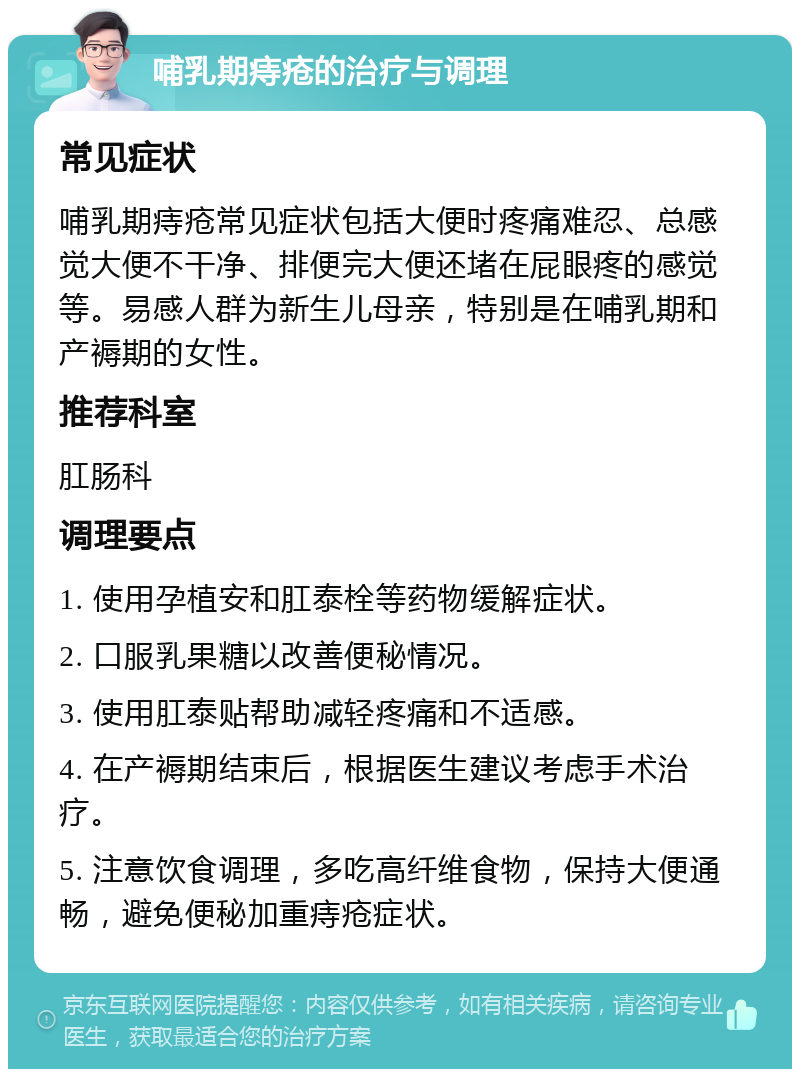 哺乳期痔疮的治疗与调理 常见症状 哺乳期痔疮常见症状包括大便时疼痛难忍、总感觉大便不干净、排便完大便还堵在屁眼疼的感觉等。易感人群为新生儿母亲，特别是在哺乳期和产褥期的女性。 推荐科室 肛肠科 调理要点 1. 使用孕植安和肛泰栓等药物缓解症状。 2. 口服乳果糖以改善便秘情况。 3. 使用肛泰贴帮助减轻疼痛和不适感。 4. 在产褥期结束后，根据医生建议考虑手术治疗。 5. 注意饮食调理，多吃高纤维食物，保持大便通畅，避免便秘加重痔疮症状。