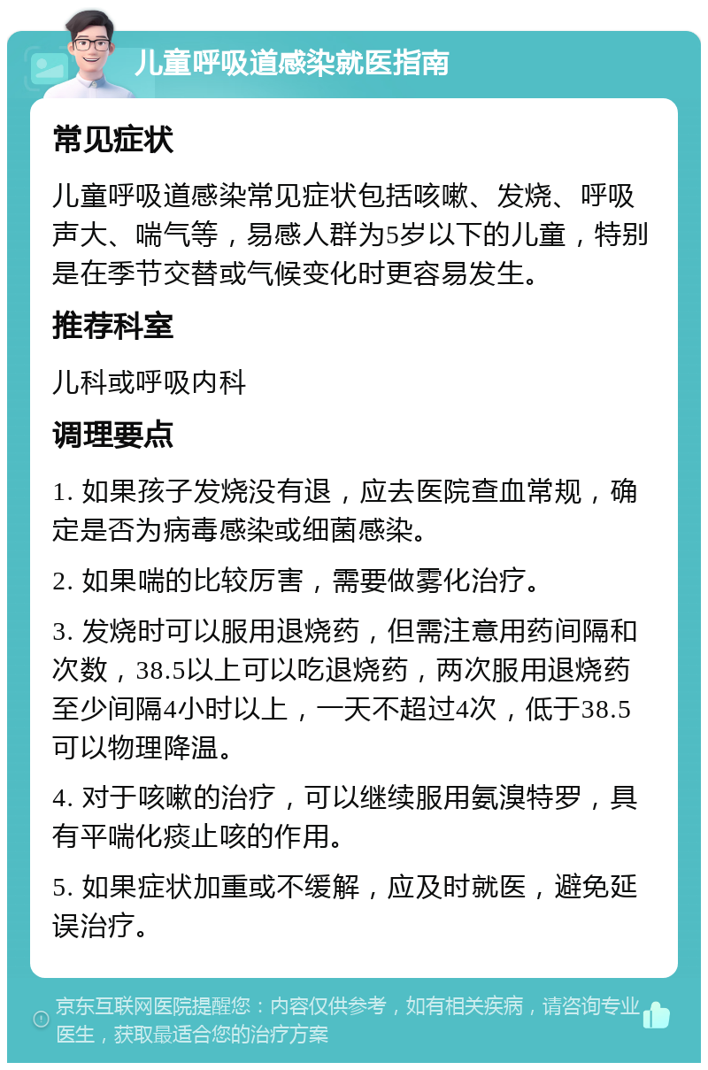 儿童呼吸道感染就医指南 常见症状 儿童呼吸道感染常见症状包括咳嗽、发烧、呼吸声大、喘气等，易感人群为5岁以下的儿童，特别是在季节交替或气候变化时更容易发生。 推荐科室 儿科或呼吸内科 调理要点 1. 如果孩子发烧没有退，应去医院查血常规，确定是否为病毒感染或细菌感染。 2. 如果喘的比较厉害，需要做雾化治疗。 3. 发烧时可以服用退烧药，但需注意用药间隔和次数，38.5以上可以吃退烧药，两次服用退烧药至少间隔4小时以上，一天不超过4次，低于38.5可以物理降温。 4. 对于咳嗽的治疗，可以继续服用氨溴特罗，具有平喘化痰止咳的作用。 5. 如果症状加重或不缓解，应及时就医，避免延误治疗。