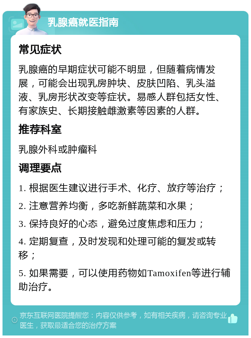 乳腺癌就医指南 常见症状 乳腺癌的早期症状可能不明显，但随着病情发展，可能会出现乳房肿块、皮肤凹陷、乳头溢液、乳房形状改变等症状。易感人群包括女性、有家族史、长期接触雌激素等因素的人群。 推荐科室 乳腺外科或肿瘤科 调理要点 1. 根据医生建议进行手术、化疗、放疗等治疗； 2. 注意营养均衡，多吃新鲜蔬菜和水果； 3. 保持良好的心态，避免过度焦虑和压力； 4. 定期复查，及时发现和处理可能的复发或转移； 5. 如果需要，可以使用药物如Tamoxifen等进行辅助治疗。