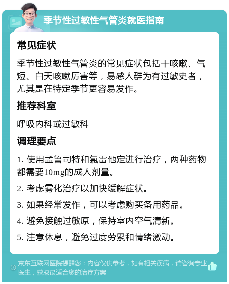 季节性过敏性气管炎就医指南 常见症状 季节性过敏性气管炎的常见症状包括干咳嗽、气短、白天咳嗽厉害等，易感人群为有过敏史者，尤其是在特定季节更容易发作。 推荐科室 呼吸内科或过敏科 调理要点 1. 使用孟鲁司特和氯雷他定进行治疗，两种药物都需要10mg的成人剂量。 2. 考虑雾化治疗以加快缓解症状。 3. 如果经常发作，可以考虑购买备用药品。 4. 避免接触过敏原，保持室内空气清新。 5. 注意休息，避免过度劳累和情绪激动。