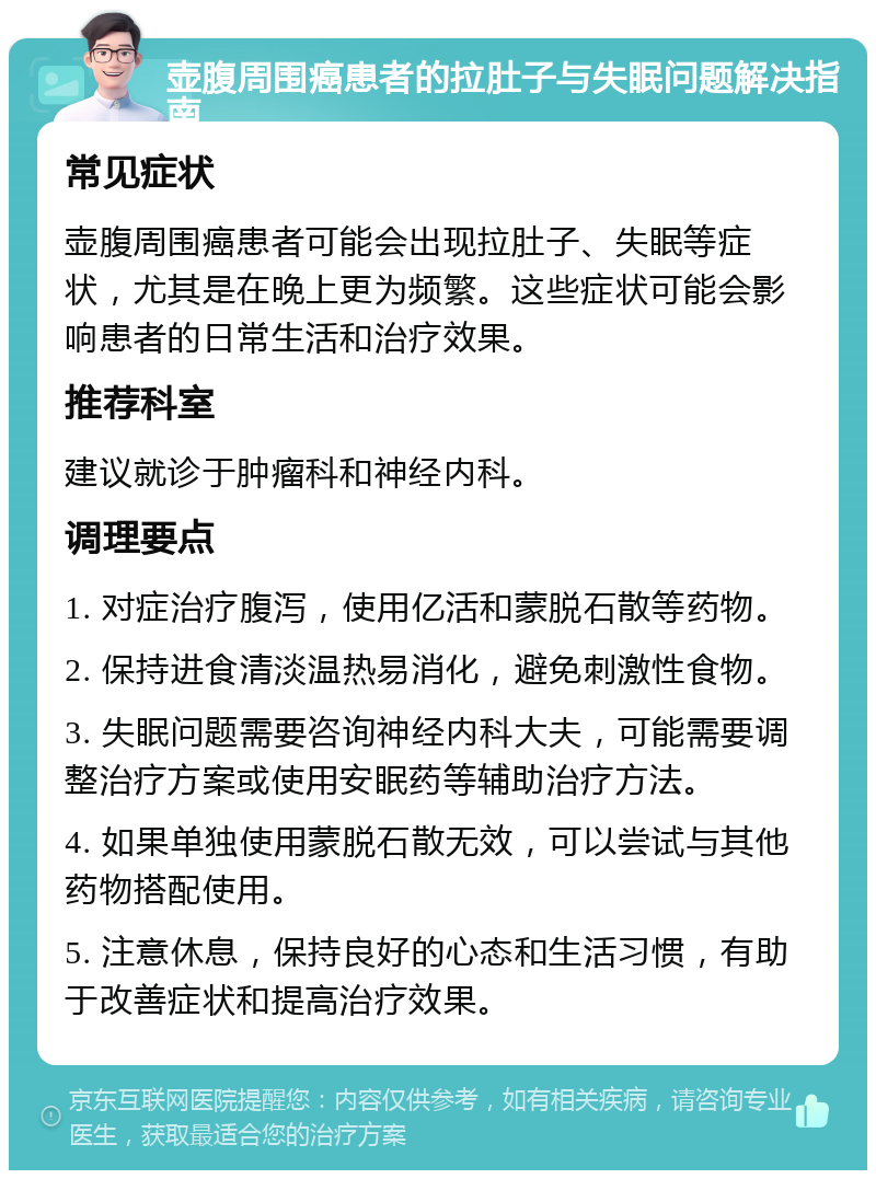 壶腹周围癌患者的拉肚子与失眠问题解决指南 常见症状 壶腹周围癌患者可能会出现拉肚子、失眠等症状，尤其是在晚上更为频繁。这些症状可能会影响患者的日常生活和治疗效果。 推荐科室 建议就诊于肿瘤科和神经内科。 调理要点 1. 对症治疗腹泻，使用亿活和蒙脱石散等药物。 2. 保持进食清淡温热易消化，避免刺激性食物。 3. 失眠问题需要咨询神经内科大夫，可能需要调整治疗方案或使用安眠药等辅助治疗方法。 4. 如果单独使用蒙脱石散无效，可以尝试与其他药物搭配使用。 5. 注意休息，保持良好的心态和生活习惯，有助于改善症状和提高治疗效果。