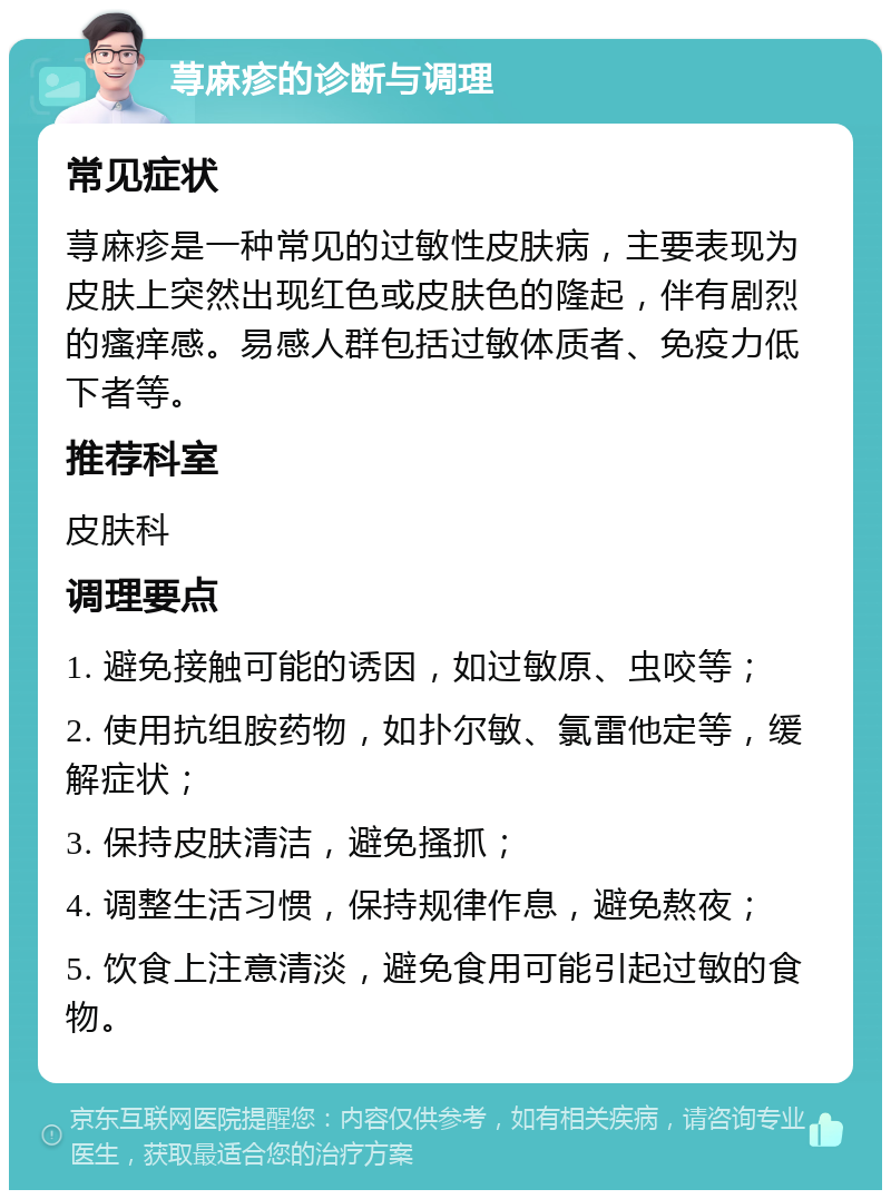 荨麻疹的诊断与调理 常见症状 荨麻疹是一种常见的过敏性皮肤病，主要表现为皮肤上突然出现红色或皮肤色的隆起，伴有剧烈的瘙痒感。易感人群包括过敏体质者、免疫力低下者等。 推荐科室 皮肤科 调理要点 1. 避免接触可能的诱因，如过敏原、虫咬等； 2. 使用抗组胺药物，如扑尔敏、氯雷他定等，缓解症状； 3. 保持皮肤清洁，避免搔抓； 4. 调整生活习惯，保持规律作息，避免熬夜； 5. 饮食上注意清淡，避免食用可能引起过敏的食物。