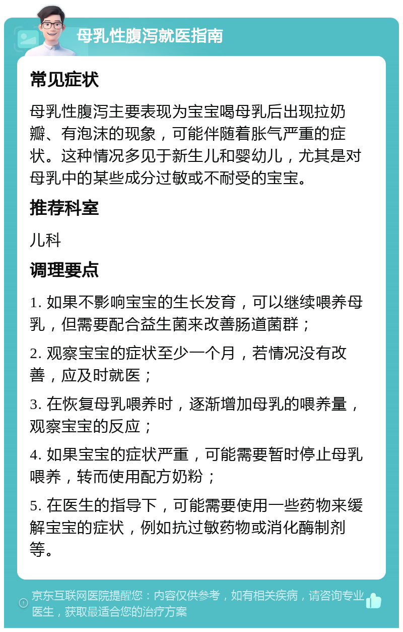 母乳性腹泻就医指南 常见症状 母乳性腹泻主要表现为宝宝喝母乳后出现拉奶瓣、有泡沫的现象，可能伴随着胀气严重的症状。这种情况多见于新生儿和婴幼儿，尤其是对母乳中的某些成分过敏或不耐受的宝宝。 推荐科室 儿科 调理要点 1. 如果不影响宝宝的生长发育，可以继续喂养母乳，但需要配合益生菌来改善肠道菌群； 2. 观察宝宝的症状至少一个月，若情况没有改善，应及时就医； 3. 在恢复母乳喂养时，逐渐增加母乳的喂养量，观察宝宝的反应； 4. 如果宝宝的症状严重，可能需要暂时停止母乳喂养，转而使用配方奶粉； 5. 在医生的指导下，可能需要使用一些药物来缓解宝宝的症状，例如抗过敏药物或消化酶制剂等。