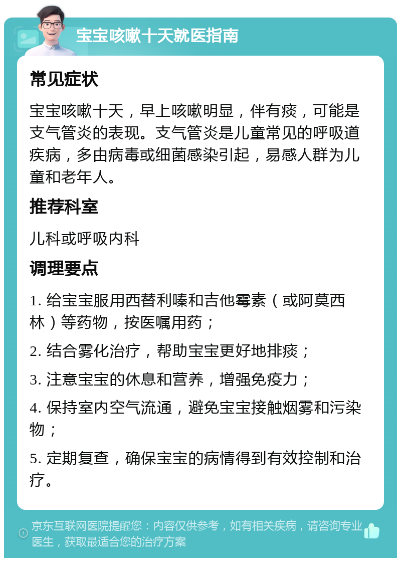 宝宝咳嗽十天就医指南 常见症状 宝宝咳嗽十天，早上咳嗽明显，伴有痰，可能是支气管炎的表现。支气管炎是儿童常见的呼吸道疾病，多由病毒或细菌感染引起，易感人群为儿童和老年人。 推荐科室 儿科或呼吸内科 调理要点 1. 给宝宝服用西替利嗪和吉他霉素（或阿莫西林）等药物，按医嘱用药； 2. 结合雾化治疗，帮助宝宝更好地排痰； 3. 注意宝宝的休息和营养，增强免疫力； 4. 保持室内空气流通，避免宝宝接触烟雾和污染物； 5. 定期复查，确保宝宝的病情得到有效控制和治疗。