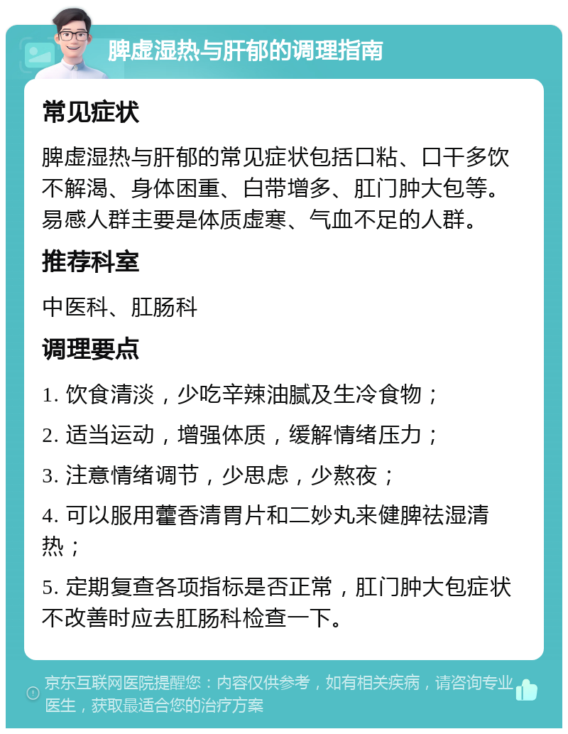 脾虚湿热与肝郁的调理指南 常见症状 脾虚湿热与肝郁的常见症状包括口粘、口干多饮不解渴、身体困重、白带增多、肛门肿大包等。易感人群主要是体质虚寒、气血不足的人群。 推荐科室 中医科、肛肠科 调理要点 1. 饮食清淡，少吃辛辣油腻及生冷食物； 2. 适当运动，增强体质，缓解情绪压力； 3. 注意情绪调节，少思虑，少熬夜； 4. 可以服用藿香清胃片和二妙丸来健脾祛湿清热； 5. 定期复查各项指标是否正常，肛门肿大包症状不改善时应去肛肠科检查一下。