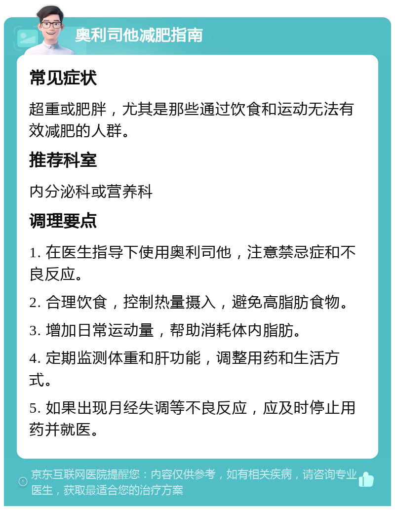 奥利司他减肥指南 常见症状 超重或肥胖，尤其是那些通过饮食和运动无法有效减肥的人群。 推荐科室 内分泌科或营养科 调理要点 1. 在医生指导下使用奥利司他，注意禁忌症和不良反应。 2. 合理饮食，控制热量摄入，避免高脂肪食物。 3. 增加日常运动量，帮助消耗体内脂肪。 4. 定期监测体重和肝功能，调整用药和生活方式。 5. 如果出现月经失调等不良反应，应及时停止用药并就医。