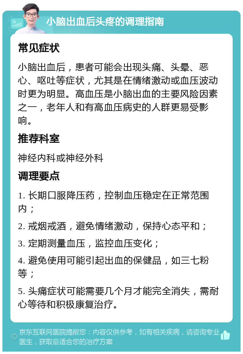 小脑出血后头疼的调理指南 常见症状 小脑出血后，患者可能会出现头痛、头晕、恶心、呕吐等症状，尤其是在情绪激动或血压波动时更为明显。高血压是小脑出血的主要风险因素之一，老年人和有高血压病史的人群更易受影响。 推荐科室 神经内科或神经外科 调理要点 1. 长期口服降压药，控制血压稳定在正常范围内； 2. 戒烟戒酒，避免情绪激动，保持心态平和； 3. 定期测量血压，监控血压变化； 4. 避免使用可能引起出血的保健品，如三七粉等； 5. 头痛症状可能需要几个月才能完全消失，需耐心等待和积极康复治疗。