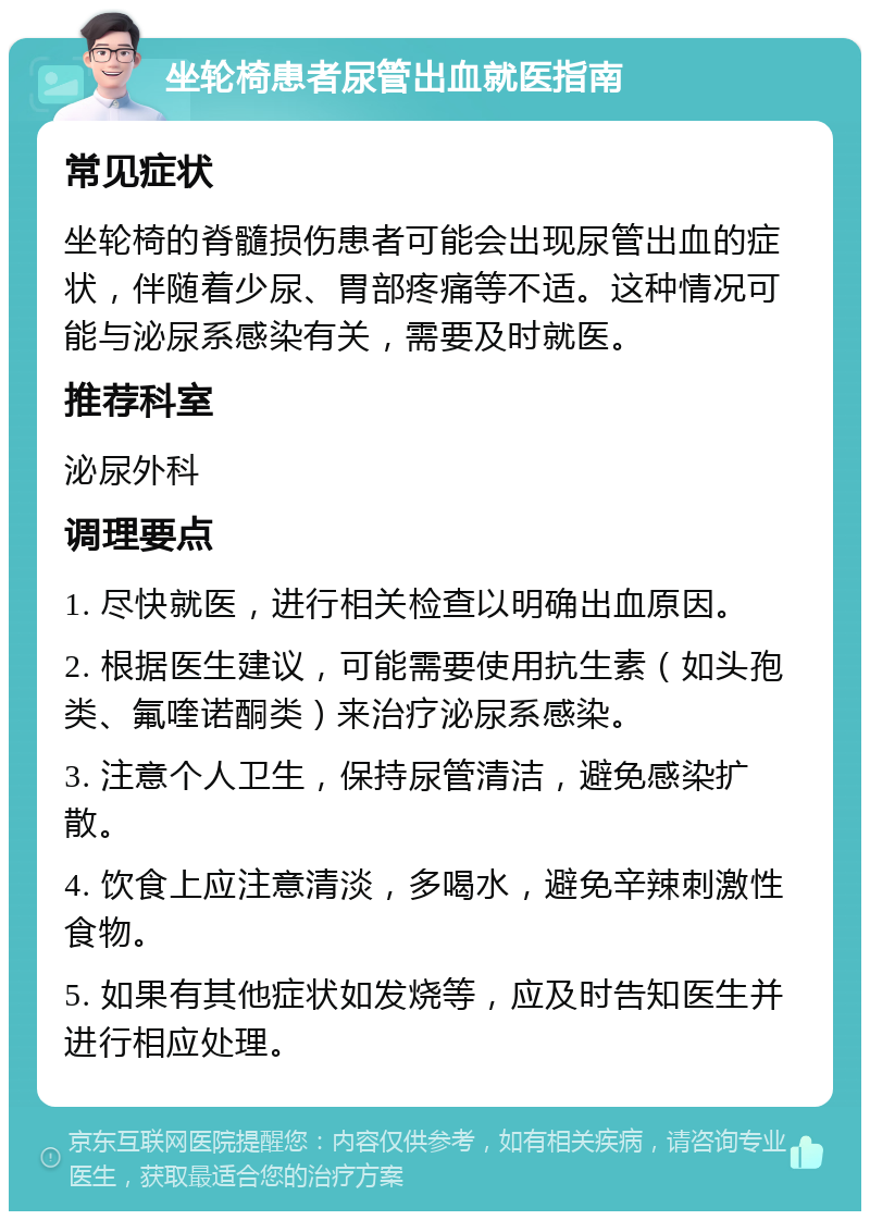 坐轮椅患者尿管出血就医指南 常见症状 坐轮椅的脊髓损伤患者可能会出现尿管出血的症状，伴随着少尿、胃部疼痛等不适。这种情况可能与泌尿系感染有关，需要及时就医。 推荐科室 泌尿外科 调理要点 1. 尽快就医，进行相关检查以明确出血原因。 2. 根据医生建议，可能需要使用抗生素（如头孢类、氟喹诺酮类）来治疗泌尿系感染。 3. 注意个人卫生，保持尿管清洁，避免感染扩散。 4. 饮食上应注意清淡，多喝水，避免辛辣刺激性食物。 5. 如果有其他症状如发烧等，应及时告知医生并进行相应处理。