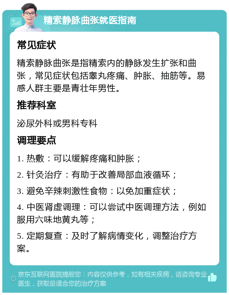 精索静脉曲张就医指南 常见症状 精索静脉曲张是指精索内的静脉发生扩张和曲张，常见症状包括睾丸疼痛、肿胀、抽筋等。易感人群主要是青壮年男性。 推荐科室 泌尿外科或男科专科 调理要点 1. 热敷：可以缓解疼痛和肿胀； 2. 针灸治疗：有助于改善局部血液循环； 3. 避免辛辣刺激性食物：以免加重症状； 4. 中医肾虚调理：可以尝试中医调理方法，例如服用六味地黄丸等； 5. 定期复查：及时了解病情变化，调整治疗方案。