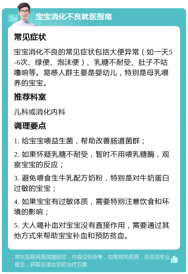 宝宝消化不良就医指南 常见症状 宝宝消化不良的常见症状包括大便异常（如一天5-6次、绿便、泡沫便）、乳糖不耐受、肚子不咕噜响等。易感人群主要是婴幼儿，特别是母乳喂养的宝宝。 推荐科室 儿科或消化内科 调理要点 1. 给宝宝喂益生菌，帮助改善肠道菌群； 2. 如果怀疑乳糖不耐受，暂时不用喂乳糖酶，观察宝宝的反应； 3. 避免喂食生牛乳配方奶粉，特别是对牛奶蛋白过敏的宝宝； 4. 如果宝宝有过敏体质，需要特别注意饮食和环境的影响； 5. 大人喝补血对宝宝没有直接作用，需要通过其他方式来帮助宝宝补血和预防贫血。