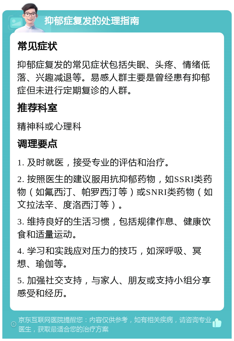 抑郁症复发的处理指南 常见症状 抑郁症复发的常见症状包括失眠、头疼、情绪低落、兴趣减退等。易感人群主要是曾经患有抑郁症但未进行定期复诊的人群。 推荐科室 精神科或心理科 调理要点 1. 及时就医，接受专业的评估和治疗。 2. 按照医生的建议服用抗抑郁药物，如SSRI类药物（如氟西汀、帕罗西汀等）或SNRI类药物（如文拉法辛、度洛西汀等）。 3. 维持良好的生活习惯，包括规律作息、健康饮食和适量运动。 4. 学习和实践应对压力的技巧，如深呼吸、冥想、瑜伽等。 5. 加强社交支持，与家人、朋友或支持小组分享感受和经历。