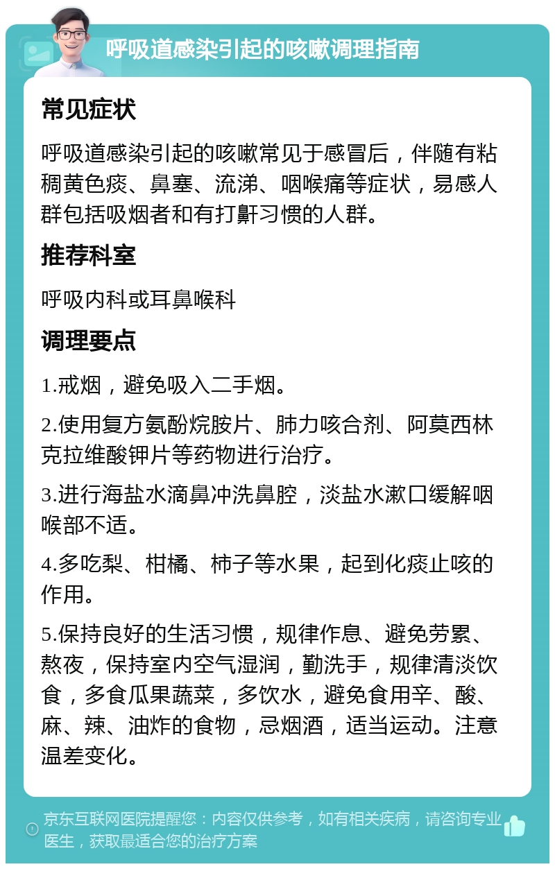 呼吸道感染引起的咳嗽调理指南 常见症状 呼吸道感染引起的咳嗽常见于感冒后，伴随有粘稠黄色痰、鼻塞、流涕、咽喉痛等症状，易感人群包括吸烟者和有打鼾习惯的人群。 推荐科室 呼吸内科或耳鼻喉科 调理要点 1.戒烟，避免吸入二手烟。 2.使用复方氨酚烷胺片、肺力咳合剂、阿莫西林克拉维酸钾片等药物进行治疗。 3.进行海盐水滴鼻冲洗鼻腔，淡盐水漱口缓解咽喉部不适。 4.多吃梨、柑橘、柿子等水果，起到化痰止咳的作用。 5.保持良好的生活习惯，规律作息、避免劳累、熬夜，保持室内空气湿润，勤洗手，规律清淡饮食，多食瓜果蔬菜，多饮水，避免食用辛、酸、麻、辣、油炸的食物，忌烟酒，适当运动。注意温差变化。