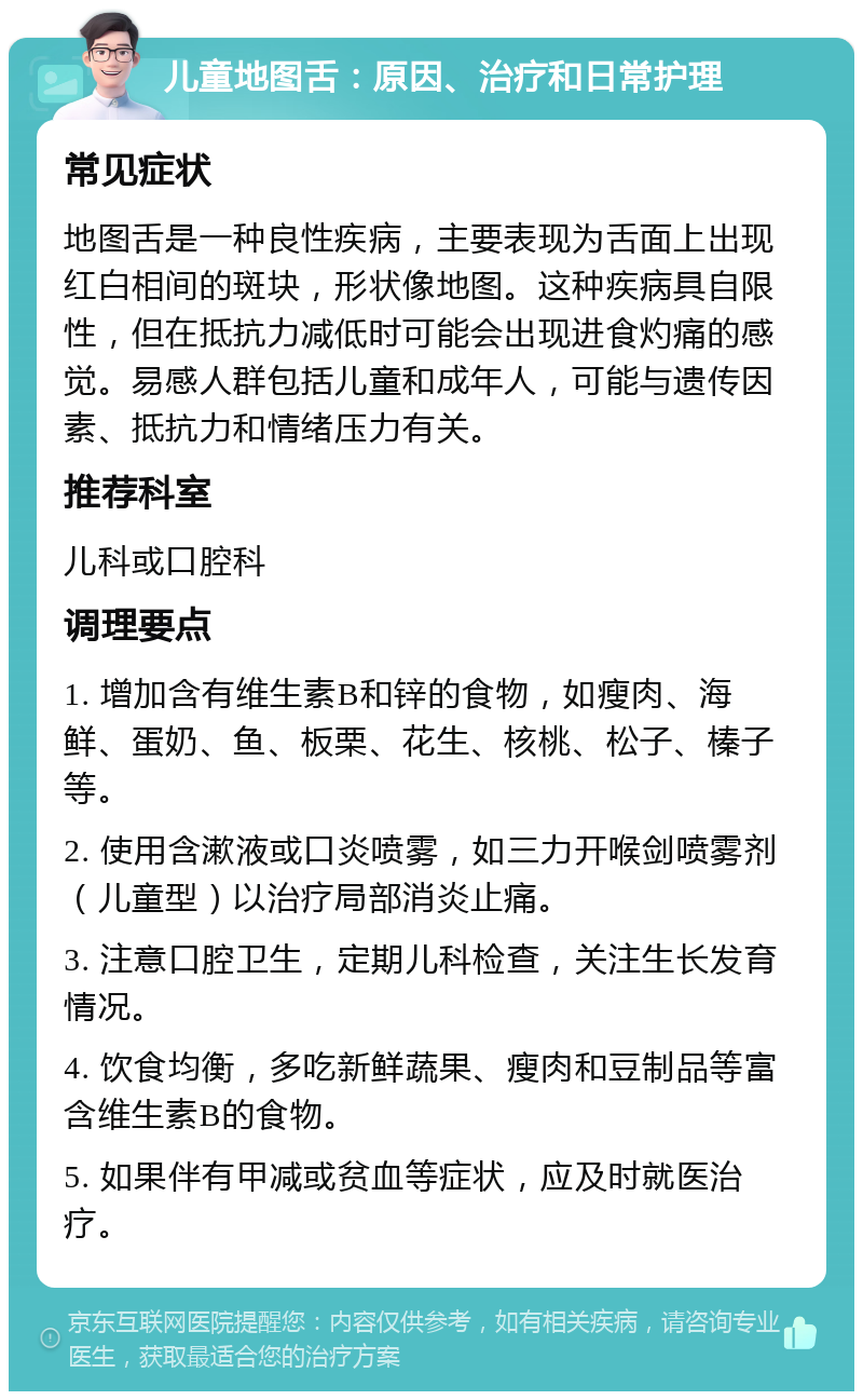 儿童地图舌：原因、治疗和日常护理 常见症状 地图舌是一种良性疾病，主要表现为舌面上出现红白相间的斑块，形状像地图。这种疾病具自限性，但在抵抗力减低时可能会出现进食灼痛的感觉。易感人群包括儿童和成年人，可能与遗传因素、抵抗力和情绪压力有关。 推荐科室 儿科或口腔科 调理要点 1. 增加含有维生素B和锌的食物，如瘦肉、海鲜、蛋奶、鱼、板栗、花生、核桃、松子、榛子等。 2. 使用含漱液或口炎喷雾，如三力开喉剑喷雾剂（儿童型）以治疗局部消炎止痛。 3. 注意口腔卫生，定期儿科检查，关注生长发育情况。 4. 饮食均衡，多吃新鲜蔬果、瘦肉和豆制品等富含维生素B的食物。 5. 如果伴有甲减或贫血等症状，应及时就医治疗。