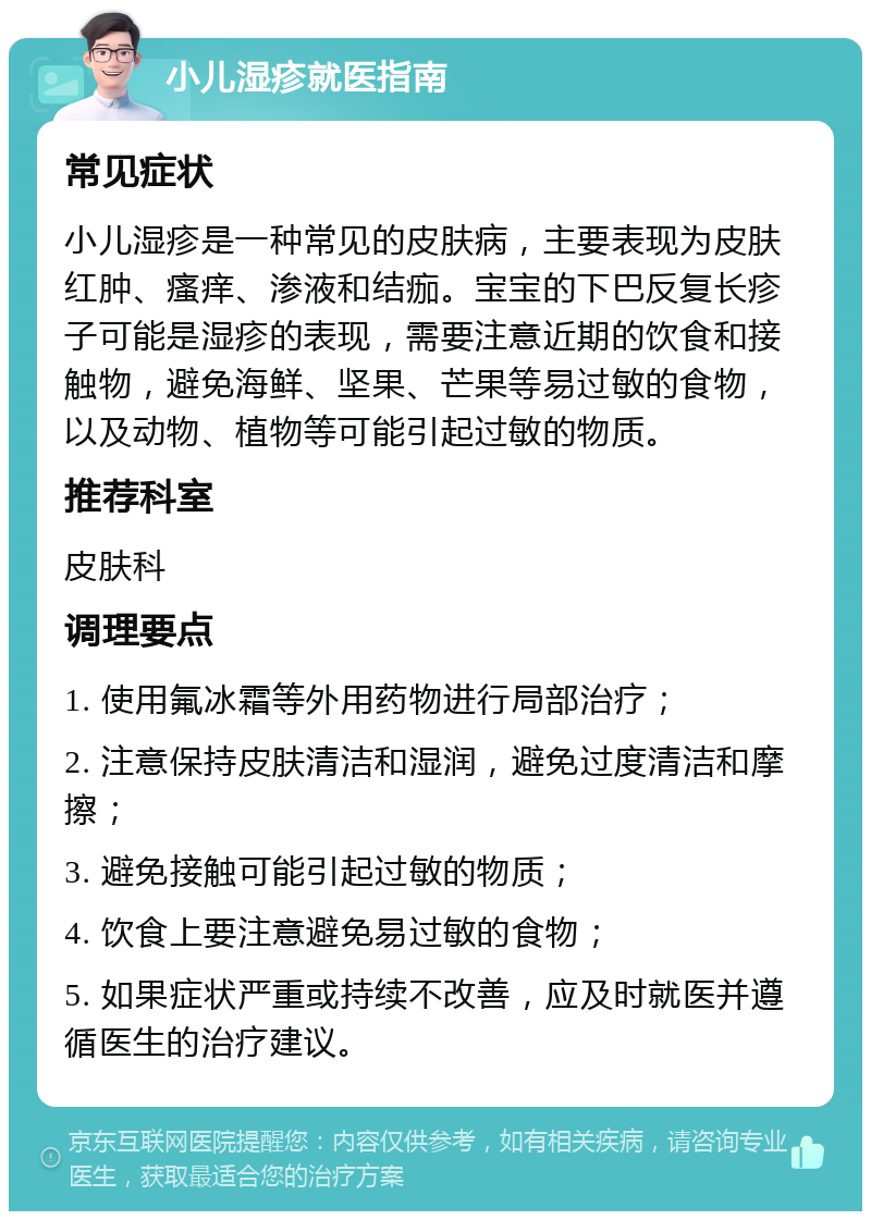 小儿湿疹就医指南 常见症状 小儿湿疹是一种常见的皮肤病，主要表现为皮肤红肿、瘙痒、渗液和结痂。宝宝的下巴反复长疹子可能是湿疹的表现，需要注意近期的饮食和接触物，避免海鲜、坚果、芒果等易过敏的食物，以及动物、植物等可能引起过敏的物质。 推荐科室 皮肤科 调理要点 1. 使用氟冰霜等外用药物进行局部治疗； 2. 注意保持皮肤清洁和湿润，避免过度清洁和摩擦； 3. 避免接触可能引起过敏的物质； 4. 饮食上要注意避免易过敏的食物； 5. 如果症状严重或持续不改善，应及时就医并遵循医生的治疗建议。