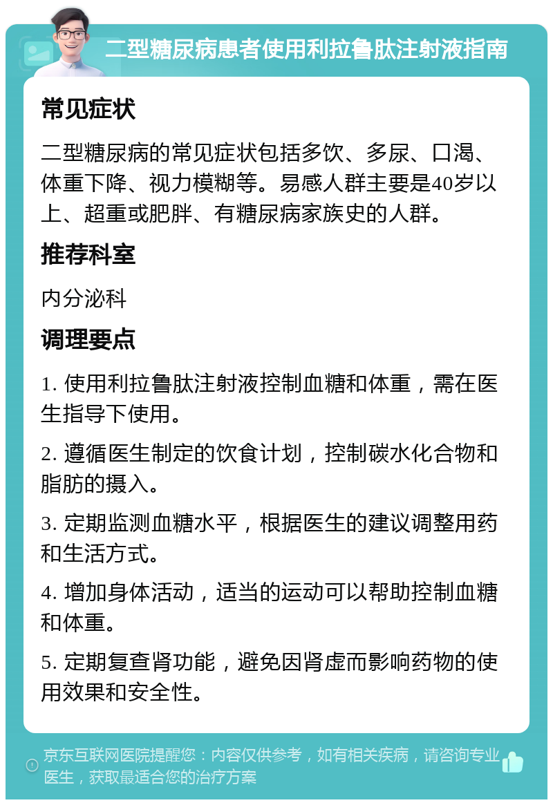 二型糖尿病患者使用利拉鲁肽注射液指南 常见症状 二型糖尿病的常见症状包括多饮、多尿、口渴、体重下降、视力模糊等。易感人群主要是40岁以上、超重或肥胖、有糖尿病家族史的人群。 推荐科室 内分泌科 调理要点 1. 使用利拉鲁肽注射液控制血糖和体重，需在医生指导下使用。 2. 遵循医生制定的饮食计划，控制碳水化合物和脂肪的摄入。 3. 定期监测血糖水平，根据医生的建议调整用药和生活方式。 4. 增加身体活动，适当的运动可以帮助控制血糖和体重。 5. 定期复查肾功能，避免因肾虚而影响药物的使用效果和安全性。