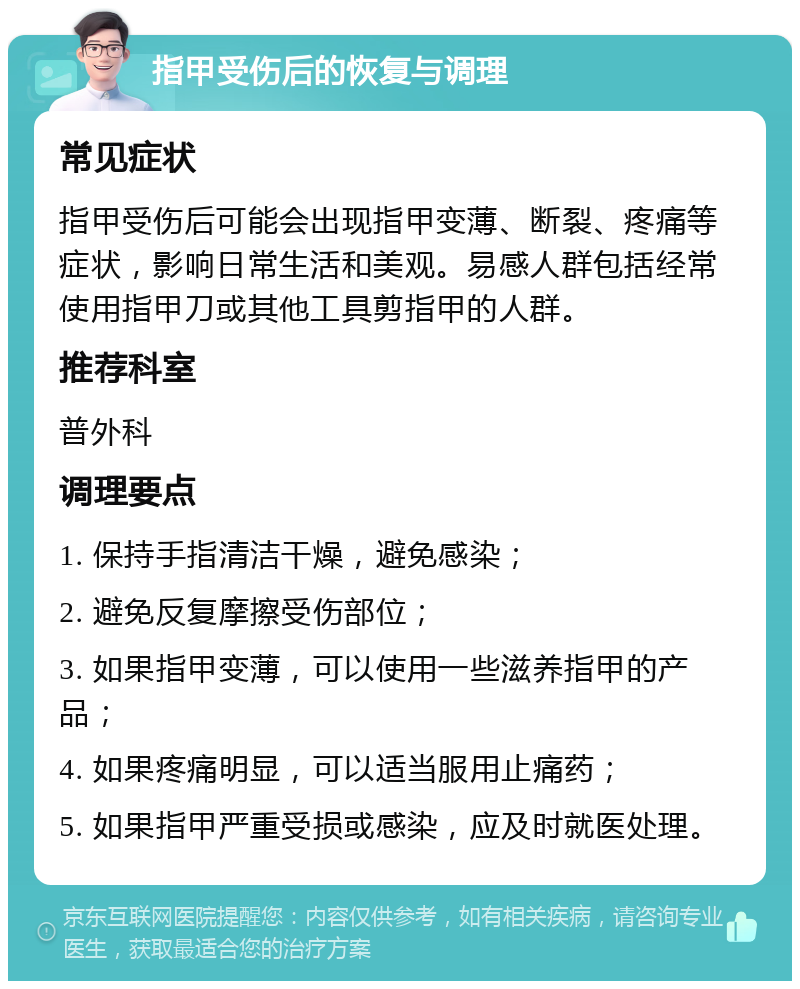 指甲受伤后的恢复与调理 常见症状 指甲受伤后可能会出现指甲变薄、断裂、疼痛等症状，影响日常生活和美观。易感人群包括经常使用指甲刀或其他工具剪指甲的人群。 推荐科室 普外科 调理要点 1. 保持手指清洁干燥，避免感染； 2. 避免反复摩擦受伤部位； 3. 如果指甲变薄，可以使用一些滋养指甲的产品； 4. 如果疼痛明显，可以适当服用止痛药； 5. 如果指甲严重受损或感染，应及时就医处理。