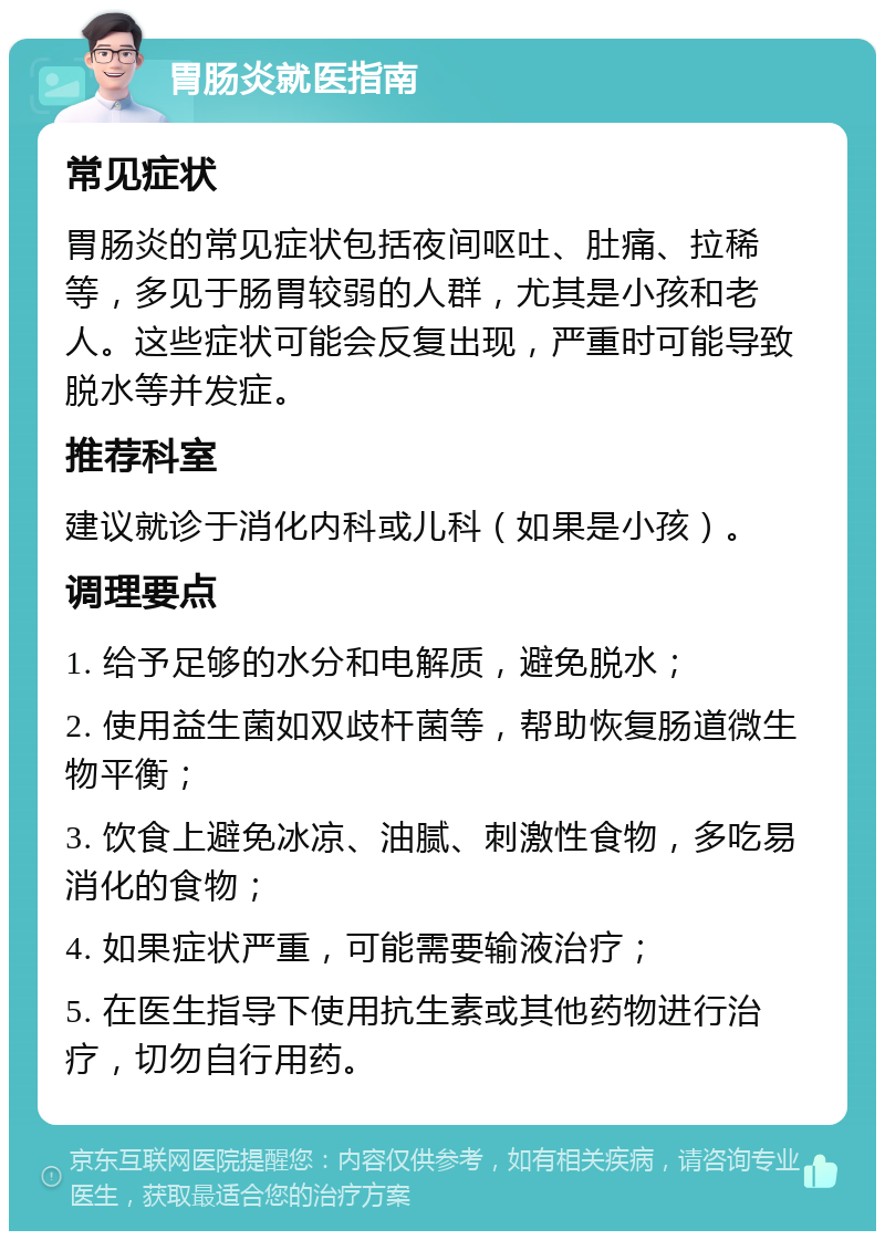 胃肠炎就医指南 常见症状 胃肠炎的常见症状包括夜间呕吐、肚痛、拉稀等，多见于肠胃较弱的人群，尤其是小孩和老人。这些症状可能会反复出现，严重时可能导致脱水等并发症。 推荐科室 建议就诊于消化内科或儿科（如果是小孩）。 调理要点 1. 给予足够的水分和电解质，避免脱水； 2. 使用益生菌如双歧杆菌等，帮助恢复肠道微生物平衡； 3. 饮食上避免冰凉、油腻、刺激性食物，多吃易消化的食物； 4. 如果症状严重，可能需要输液治疗； 5. 在医生指导下使用抗生素或其他药物进行治疗，切勿自行用药。