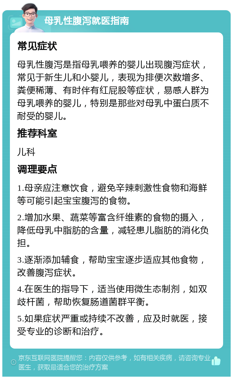 母乳性腹泻就医指南 常见症状 母乳性腹泻是指母乳喂养的婴儿出现腹泻症状，常见于新生儿和小婴儿，表现为排便次数增多、粪便稀薄、有时伴有红屁股等症状，易感人群为母乳喂养的婴儿，特别是那些对母乳中蛋白质不耐受的婴儿。 推荐科室 儿科 调理要点 1.母亲应注意饮食，避免辛辣刺激性食物和海鲜等可能引起宝宝腹泻的食物。 2.增加水果、蔬菜等富含纤维素的食物的摄入，降低母乳中脂肪的含量，减轻患儿脂肪的消化负担。 3.逐渐添加辅食，帮助宝宝逐步适应其他食物，改善腹泻症状。 4.在医生的指导下，适当使用微生态制剂，如双歧杆菌，帮助恢复肠道菌群平衡。 5.如果症状严重或持续不改善，应及时就医，接受专业的诊断和治疗。