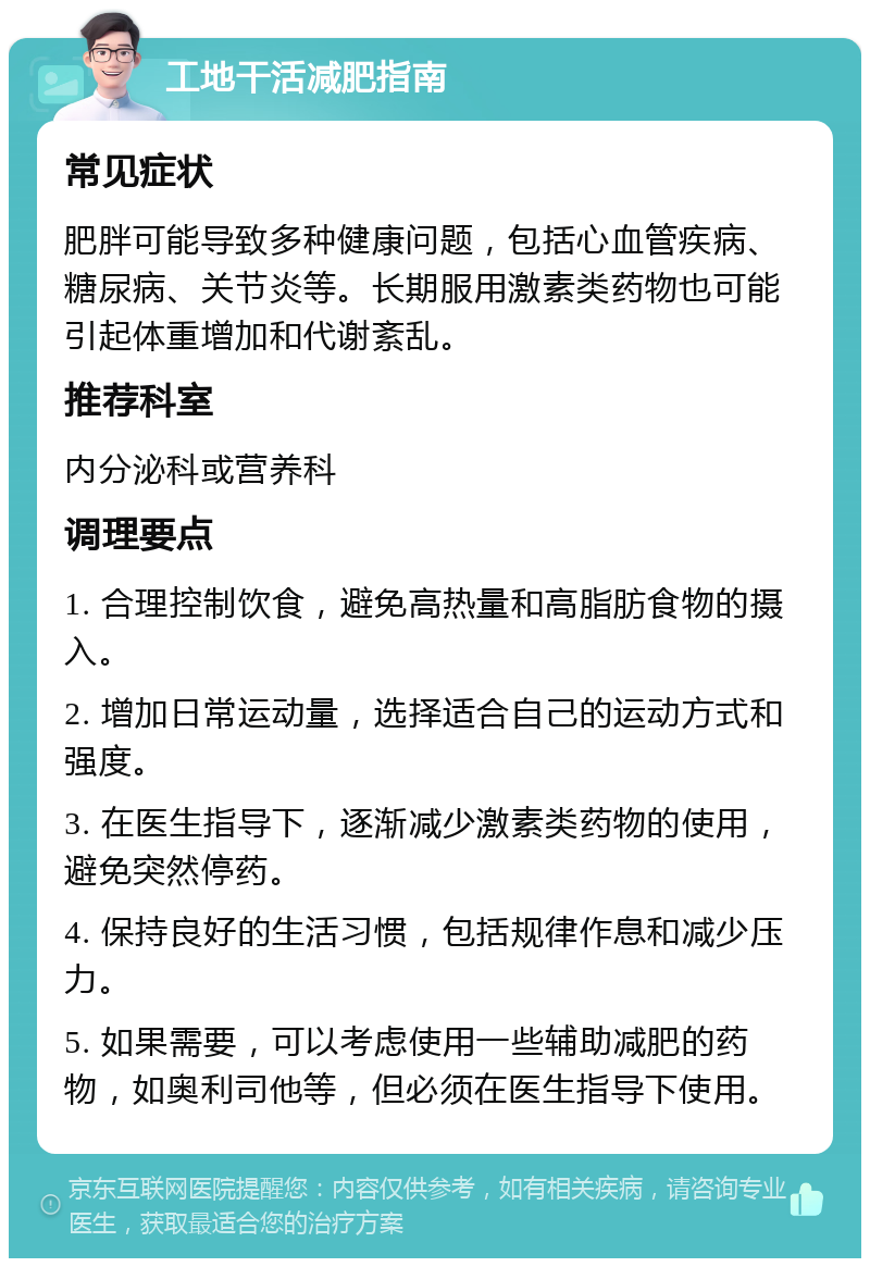 工地干活减肥指南 常见症状 肥胖可能导致多种健康问题，包括心血管疾病、糖尿病、关节炎等。长期服用激素类药物也可能引起体重增加和代谢紊乱。 推荐科室 内分泌科或营养科 调理要点 1. 合理控制饮食，避免高热量和高脂肪食物的摄入。 2. 增加日常运动量，选择适合自己的运动方式和强度。 3. 在医生指导下，逐渐减少激素类药物的使用，避免突然停药。 4. 保持良好的生活习惯，包括规律作息和减少压力。 5. 如果需要，可以考虑使用一些辅助减肥的药物，如奥利司他等，但必须在医生指导下使用。