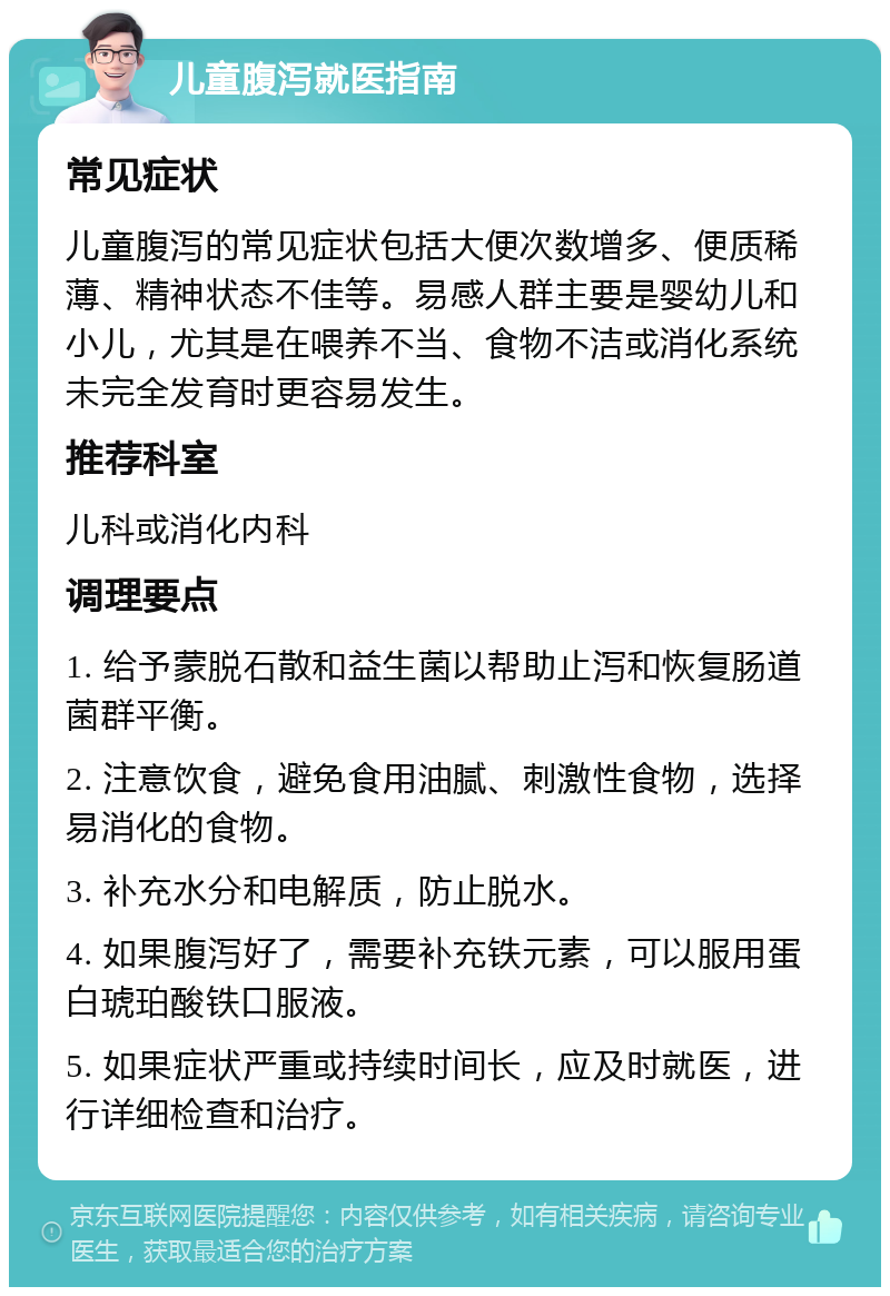 儿童腹泻就医指南 常见症状 儿童腹泻的常见症状包括大便次数增多、便质稀薄、精神状态不佳等。易感人群主要是婴幼儿和小儿，尤其是在喂养不当、食物不洁或消化系统未完全发育时更容易发生。 推荐科室 儿科或消化内科 调理要点 1. 给予蒙脱石散和益生菌以帮助止泻和恢复肠道菌群平衡。 2. 注意饮食，避免食用油腻、刺激性食物，选择易消化的食物。 3. 补充水分和电解质，防止脱水。 4. 如果腹泻好了，需要补充铁元素，可以服用蛋白琥珀酸铁口服液。 5. 如果症状严重或持续时间长，应及时就医，进行详细检查和治疗。