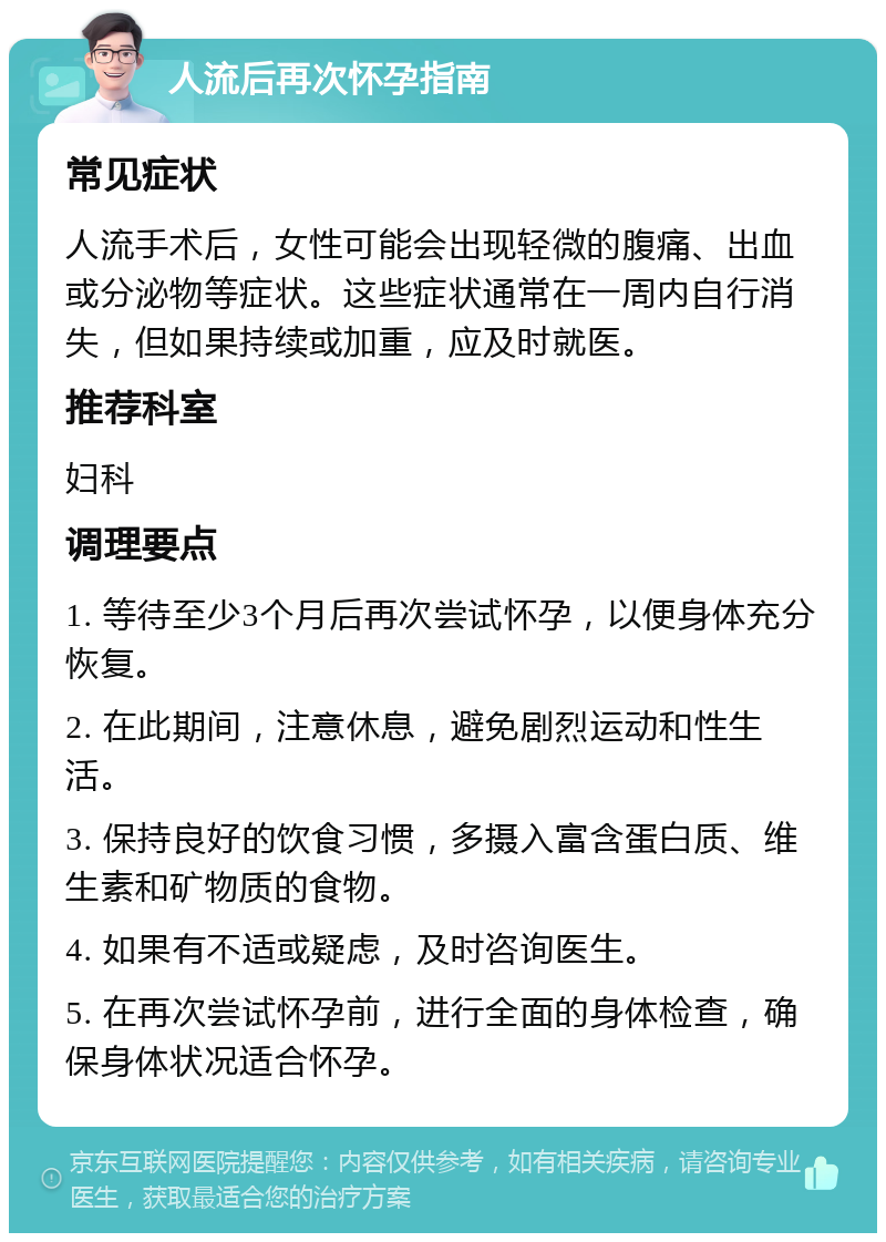 人流后再次怀孕指南 常见症状 人流手术后，女性可能会出现轻微的腹痛、出血或分泌物等症状。这些症状通常在一周内自行消失，但如果持续或加重，应及时就医。 推荐科室 妇科 调理要点 1. 等待至少3个月后再次尝试怀孕，以便身体充分恢复。 2. 在此期间，注意休息，避免剧烈运动和性生活。 3. 保持良好的饮食习惯，多摄入富含蛋白质、维生素和矿物质的食物。 4. 如果有不适或疑虑，及时咨询医生。 5. 在再次尝试怀孕前，进行全面的身体检查，确保身体状况适合怀孕。