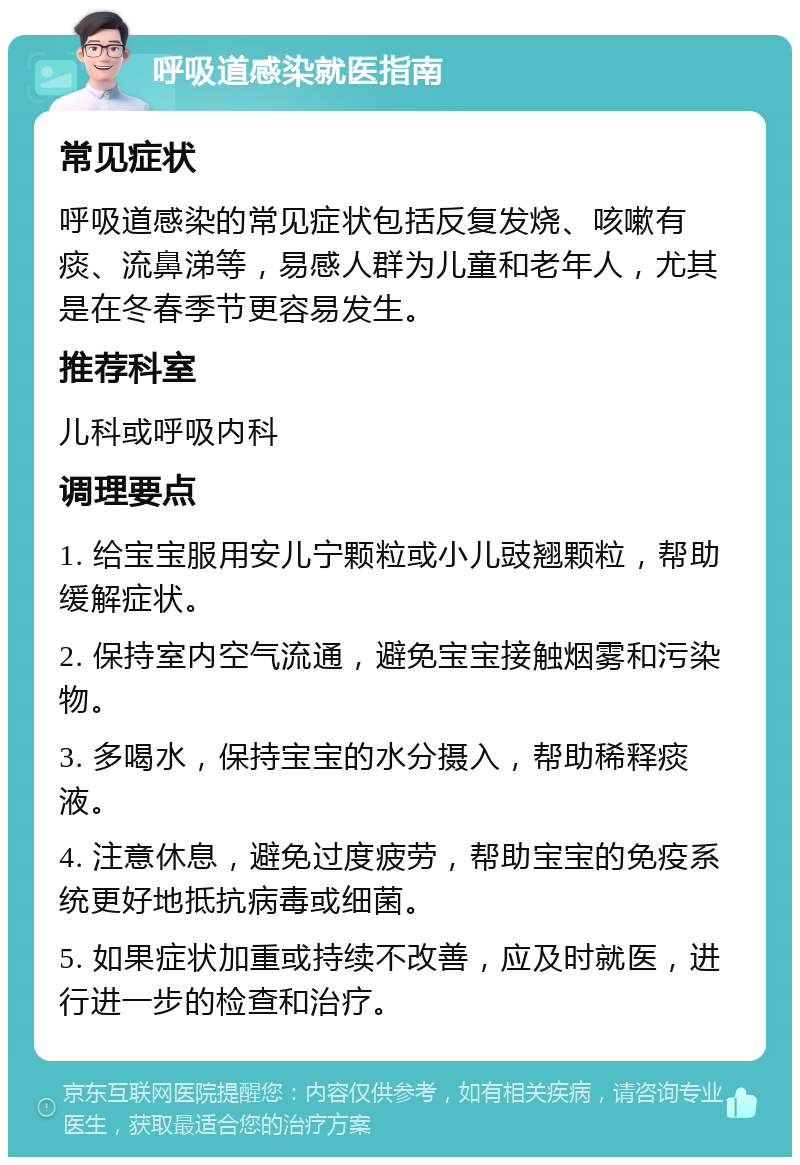 呼吸道感染就医指南 常见症状 呼吸道感染的常见症状包括反复发烧、咳嗽有痰、流鼻涕等，易感人群为儿童和老年人，尤其是在冬春季节更容易发生。 推荐科室 儿科或呼吸内科 调理要点 1. 给宝宝服用安儿宁颗粒或小儿豉翘颗粒，帮助缓解症状。 2. 保持室内空气流通，避免宝宝接触烟雾和污染物。 3. 多喝水，保持宝宝的水分摄入，帮助稀释痰液。 4. 注意休息，避免过度疲劳，帮助宝宝的免疫系统更好地抵抗病毒或细菌。 5. 如果症状加重或持续不改善，应及时就医，进行进一步的检查和治疗。