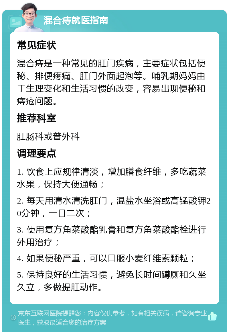 混合痔就医指南 常见症状 混合痔是一种常见的肛门疾病，主要症状包括便秘、排便疼痛、肛门外面起泡等。哺乳期妈妈由于生理变化和生活习惯的改变，容易出现便秘和痔疮问题。 推荐科室 肛肠科或普外科 调理要点 1. 饮食上应规律清淡，增加膳食纤维，多吃蔬菜水果，保持大便通畅； 2. 每天用清水清洗肛门，温盐水坐浴或高锰酸钾20分钟，一日二次； 3. 使用复方角菜酸酯乳膏和复方角菜酸酯栓进行外用治疗； 4. 如果便秘严重，可以口服小麦纤维素颗粒； 5. 保持良好的生活习惯，避免长时间蹲厕和久坐久立，多做提肛动作。