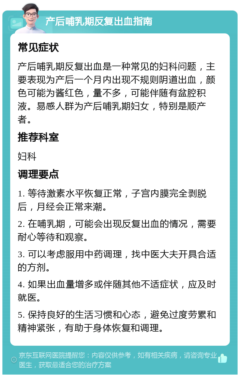 产后哺乳期反复出血指南 常见症状 产后哺乳期反复出血是一种常见的妇科问题，主要表现为产后一个月内出现不规则阴道出血，颜色可能为酱红色，量不多，可能伴随有盆腔积液。易感人群为产后哺乳期妇女，特别是顺产者。 推荐科室 妇科 调理要点 1. 等待激素水平恢复正常，子宫内膜完全剥脱后，月经会正常来潮。 2. 在哺乳期，可能会出现反复出血的情况，需要耐心等待和观察。 3. 可以考虑服用中药调理，找中医大夫开具合适的方剂。 4. 如果出血量增多或伴随其他不适症状，应及时就医。 5. 保持良好的生活习惯和心态，避免过度劳累和精神紧张，有助于身体恢复和调理。