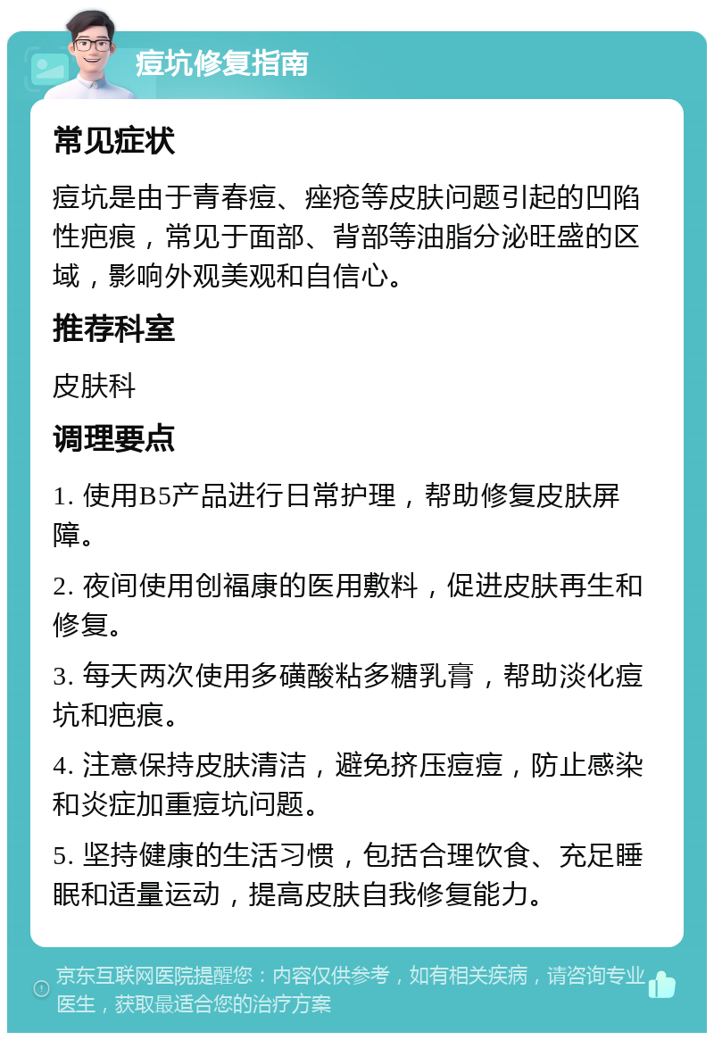 痘坑修复指南 常见症状 痘坑是由于青春痘、痤疮等皮肤问题引起的凹陷性疤痕，常见于面部、背部等油脂分泌旺盛的区域，影响外观美观和自信心。 推荐科室 皮肤科 调理要点 1. 使用B5产品进行日常护理，帮助修复皮肤屏障。 2. 夜间使用创福康的医用敷料，促进皮肤再生和修复。 3. 每天两次使用多磺酸粘多糖乳膏，帮助淡化痘坑和疤痕。 4. 注意保持皮肤清洁，避免挤压痘痘，防止感染和炎症加重痘坑问题。 5. 坚持健康的生活习惯，包括合理饮食、充足睡眠和适量运动，提高皮肤自我修复能力。