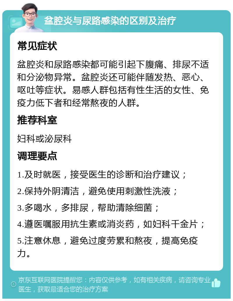 盆腔炎与尿路感染的区别及治疗 常见症状 盆腔炎和尿路感染都可能引起下腹痛、排尿不适和分泌物异常。盆腔炎还可能伴随发热、恶心、呕吐等症状。易感人群包括有性生活的女性、免疫力低下者和经常熬夜的人群。 推荐科室 妇科或泌尿科 调理要点 1.及时就医，接受医生的诊断和治疗建议； 2.保持外阴清洁，避免使用刺激性洗液； 3.多喝水，多排尿，帮助清除细菌； 4.遵医嘱服用抗生素或消炎药，如妇科千金片； 5.注意休息，避免过度劳累和熬夜，提高免疫力。