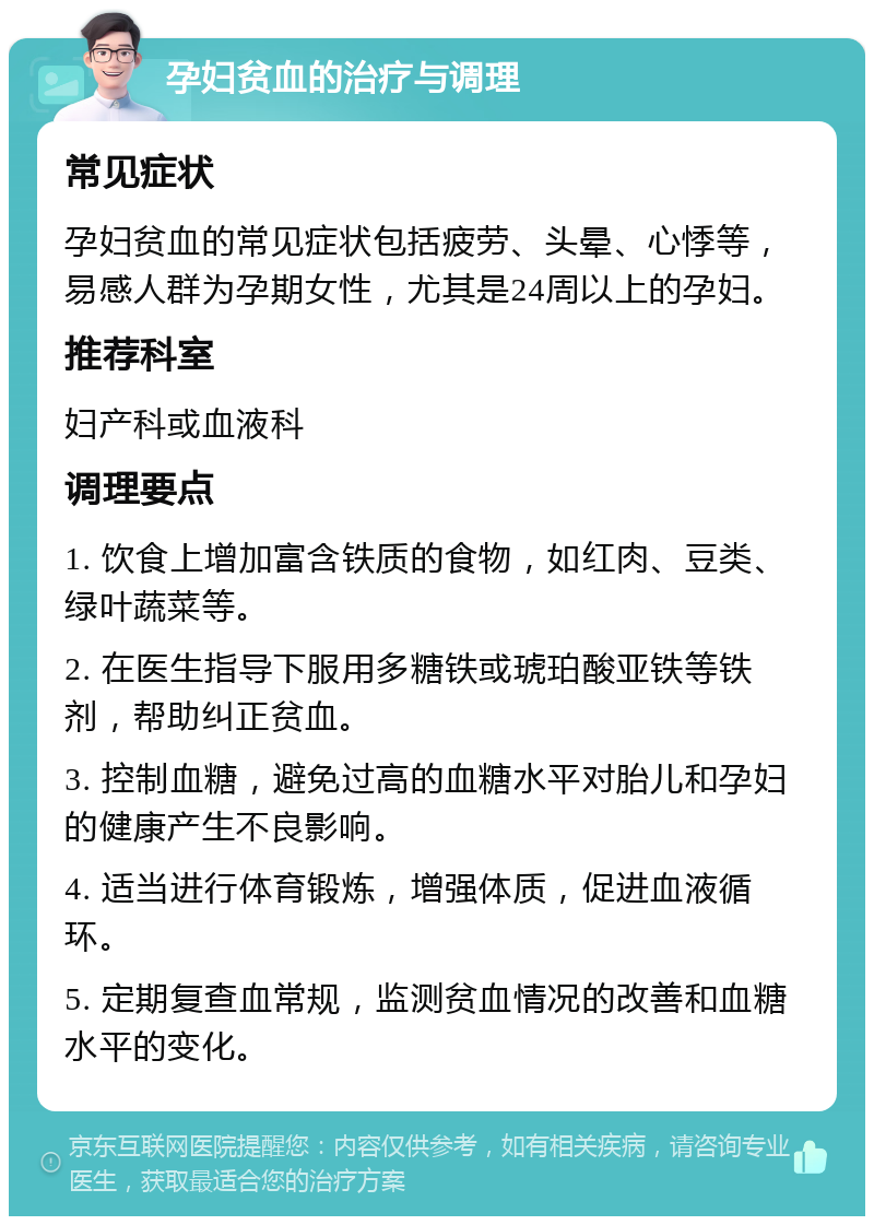 孕妇贫血的治疗与调理 常见症状 孕妇贫血的常见症状包括疲劳、头晕、心悸等，易感人群为孕期女性，尤其是24周以上的孕妇。 推荐科室 妇产科或血液科 调理要点 1. 饮食上增加富含铁质的食物，如红肉、豆类、绿叶蔬菜等。 2. 在医生指导下服用多糖铁或琥珀酸亚铁等铁剂，帮助纠正贫血。 3. 控制血糖，避免过高的血糖水平对胎儿和孕妇的健康产生不良影响。 4. 适当进行体育锻炼，增强体质，促进血液循环。 5. 定期复查血常规，监测贫血情况的改善和血糖水平的变化。