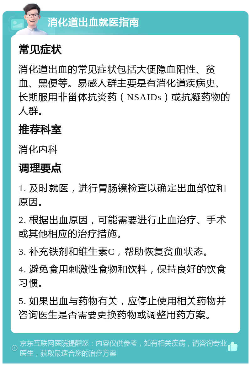 消化道出血就医指南 常见症状 消化道出血的常见症状包括大便隐血阳性、贫血、黑便等。易感人群主要是有消化道疾病史、长期服用非甾体抗炎药（NSAIDs）或抗凝药物的人群。 推荐科室 消化内科 调理要点 1. 及时就医，进行胃肠镜检查以确定出血部位和原因。 2. 根据出血原因，可能需要进行止血治疗、手术或其他相应的治疗措施。 3. 补充铁剂和维生素C，帮助恢复贫血状态。 4. 避免食用刺激性食物和饮料，保持良好的饮食习惯。 5. 如果出血与药物有关，应停止使用相关药物并咨询医生是否需要更换药物或调整用药方案。