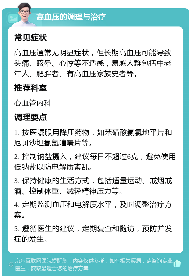 高血压的调理与治疗 常见症状 高血压通常无明显症状，但长期高血压可能导致头痛、眩晕、心悸等不适感，易感人群包括中老年人、肥胖者、有高血压家族史者等。 推荐科室 心血管内科 调理要点 1. 按医嘱服用降压药物，如苯磺酸氨氯地平片和厄贝沙坦氢氯噻嗪片等。 2. 控制钠盐摄入，建议每日不超过6克，避免使用低钠盐以防电解质紊乱。 3. 保持健康的生活方式，包括适量运动、戒烟戒酒、控制体重、减轻精神压力等。 4. 定期监测血压和电解质水平，及时调整治疗方案。 5. 遵循医生的建议，定期复查和随访，预防并发症的发生。