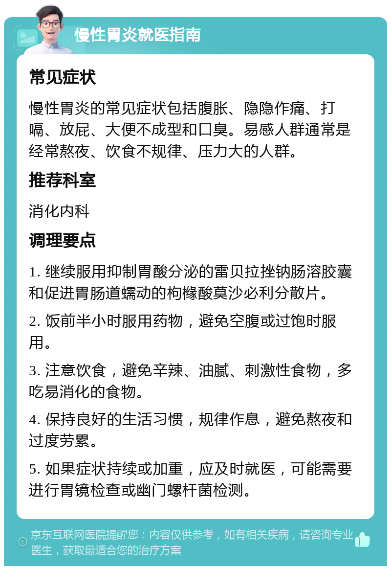 慢性胃炎就医指南 常见症状 慢性胃炎的常见症状包括腹胀、隐隐作痛、打嗝、放屁、大便不成型和口臭。易感人群通常是经常熬夜、饮食不规律、压力大的人群。 推荐科室 消化内科 调理要点 1. 继续服用抑制胃酸分泌的雷贝拉挫钠肠溶胶囊和促进胃肠道蠕动的枸橼酸莫沙必利分散片。 2. 饭前半小时服用药物，避免空腹或过饱时服用。 3. 注意饮食，避免辛辣、油腻、刺激性食物，多吃易消化的食物。 4. 保持良好的生活习惯，规律作息，避免熬夜和过度劳累。 5. 如果症状持续或加重，应及时就医，可能需要进行胃镜检查或幽门螺杆菌检测。