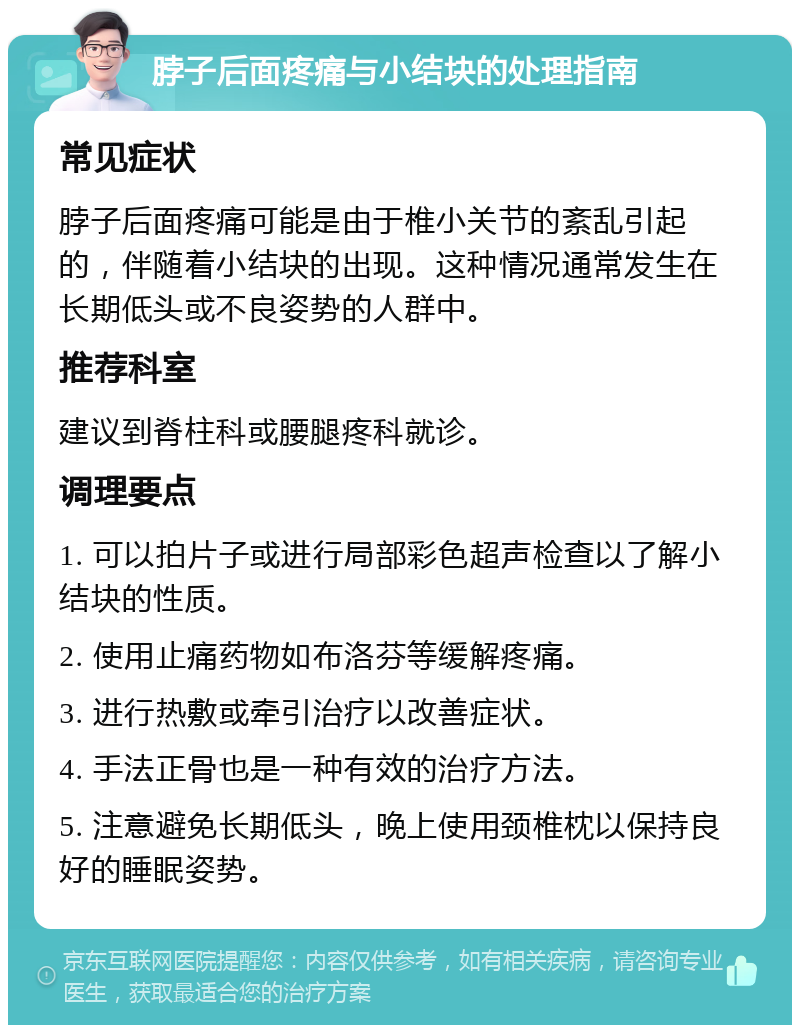 脖子后面疼痛与小结块的处理指南 常见症状 脖子后面疼痛可能是由于椎小关节的紊乱引起的，伴随着小结块的出现。这种情况通常发生在长期低头或不良姿势的人群中。 推荐科室 建议到脊柱科或腰腿疼科就诊。 调理要点 1. 可以拍片子或进行局部彩色超声检查以了解小结块的性质。 2. 使用止痛药物如布洛芬等缓解疼痛。 3. 进行热敷或牵引治疗以改善症状。 4. 手法正骨也是一种有效的治疗方法。 5. 注意避免长期低头，晚上使用颈椎枕以保持良好的睡眠姿势。