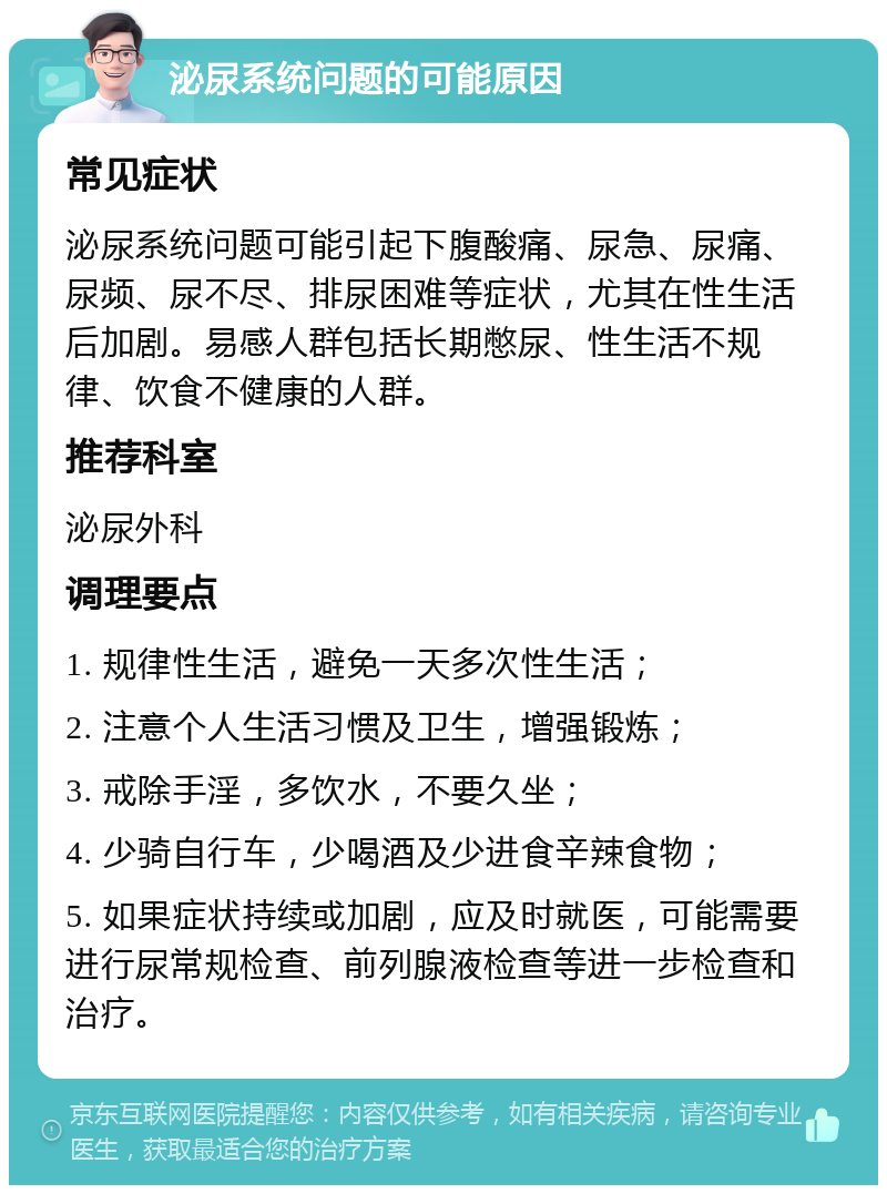 泌尿系统问题的可能原因 常见症状 泌尿系统问题可能引起下腹酸痛、尿急、尿痛、尿频、尿不尽、排尿困难等症状，尤其在性生活后加剧。易感人群包括长期憋尿、性生活不规律、饮食不健康的人群。 推荐科室 泌尿外科 调理要点 1. 规律性生活，避免一天多次性生活； 2. 注意个人生活习惯及卫生，增强锻炼； 3. 戒除手淫，多饮水，不要久坐； 4. 少骑自行车，少喝酒及少进食辛辣食物； 5. 如果症状持续或加剧，应及时就医，可能需要进行尿常规检查、前列腺液检查等进一步检查和治疗。