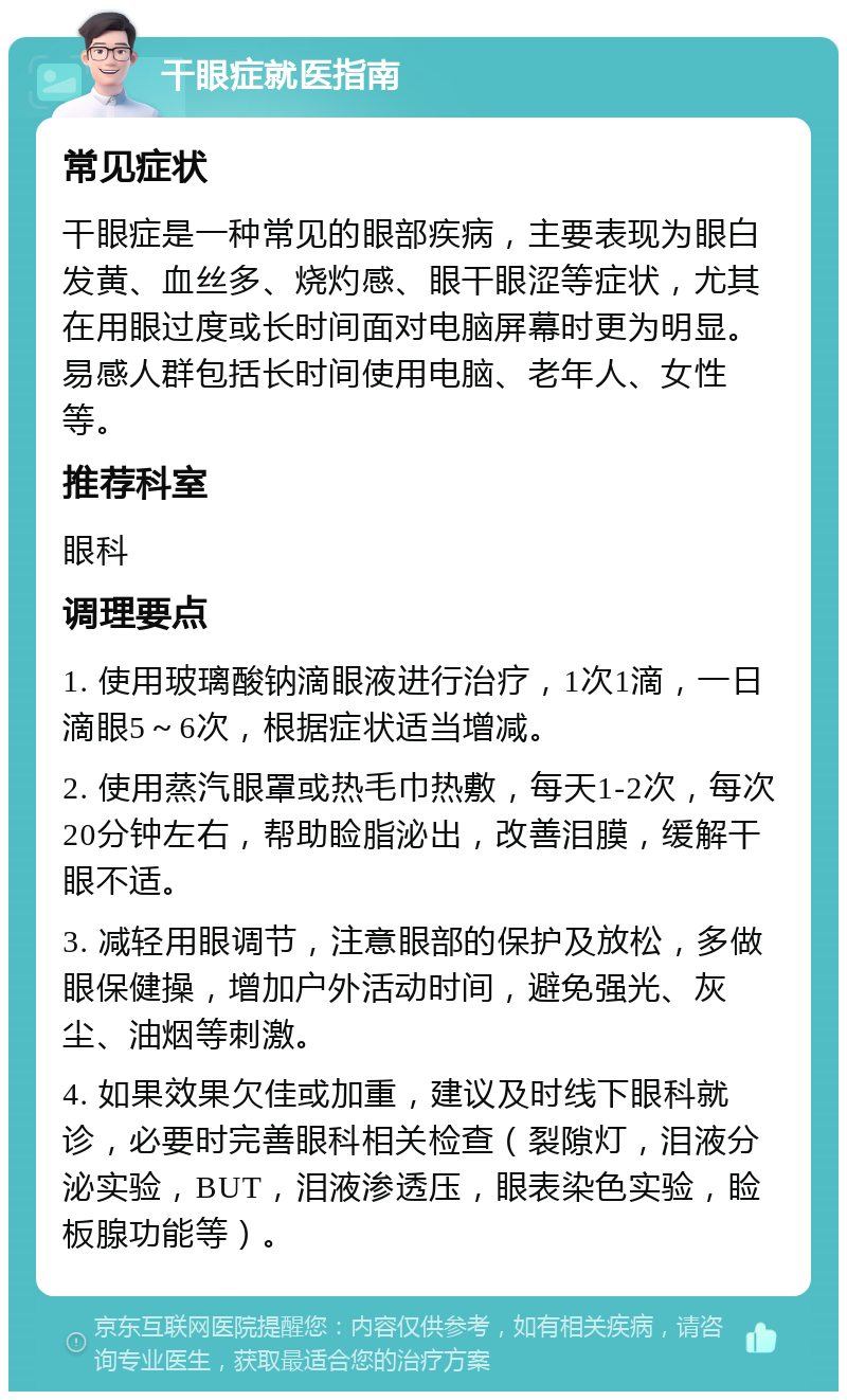 干眼症就医指南 常见症状 干眼症是一种常见的眼部疾病，主要表现为眼白发黄、血丝多、烧灼感、眼干眼涩等症状，尤其在用眼过度或长时间面对电脑屏幕时更为明显。易感人群包括长时间使用电脑、老年人、女性等。 推荐科室 眼科 调理要点 1. 使用玻璃酸钠滴眼液进行治疗，1次1滴，一日滴眼5～6次，根据症状适当增减。 2. 使用蒸汽眼罩或热毛巾热敷，每天1-2次，每次20分钟左右，帮助睑脂泌出，改善泪膜，缓解干眼不适。 3. 减轻用眼调节，注意眼部的保护及放松，多做眼保健操，增加户外活动时间，避免强光、灰尘、油烟等刺激。 4. 如果效果欠佳或加重，建议及时线下眼科就诊，必要时完善眼科相关检查（裂隙灯，泪液分泌实验，BUT，泪液渗透压，眼表染色实验，睑板腺功能等）。