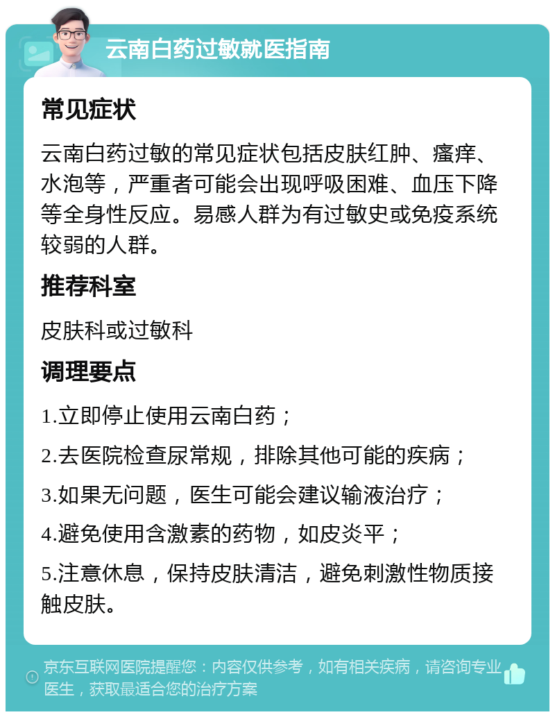 云南白药过敏就医指南 常见症状 云南白药过敏的常见症状包括皮肤红肿、瘙痒、水泡等，严重者可能会出现呼吸困难、血压下降等全身性反应。易感人群为有过敏史或免疫系统较弱的人群。 推荐科室 皮肤科或过敏科 调理要点 1.立即停止使用云南白药； 2.去医院检查尿常规，排除其他可能的疾病； 3.如果无问题，医生可能会建议输液治疗； 4.避免使用含激素的药物，如皮炎平； 5.注意休息，保持皮肤清洁，避免刺激性物质接触皮肤。