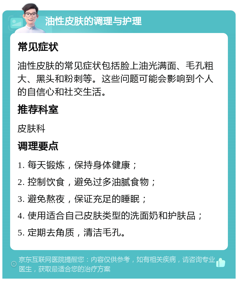 油性皮肤的调理与护理 常见症状 油性皮肤的常见症状包括脸上油光满面、毛孔粗大、黑头和粉刺等。这些问题可能会影响到个人的自信心和社交生活。 推荐科室 皮肤科 调理要点 1. 每天锻炼，保持身体健康； 2. 控制饮食，避免过多油腻食物； 3. 避免熬夜，保证充足的睡眠； 4. 使用适合自己皮肤类型的洗面奶和护肤品； 5. 定期去角质，清洁毛孔。