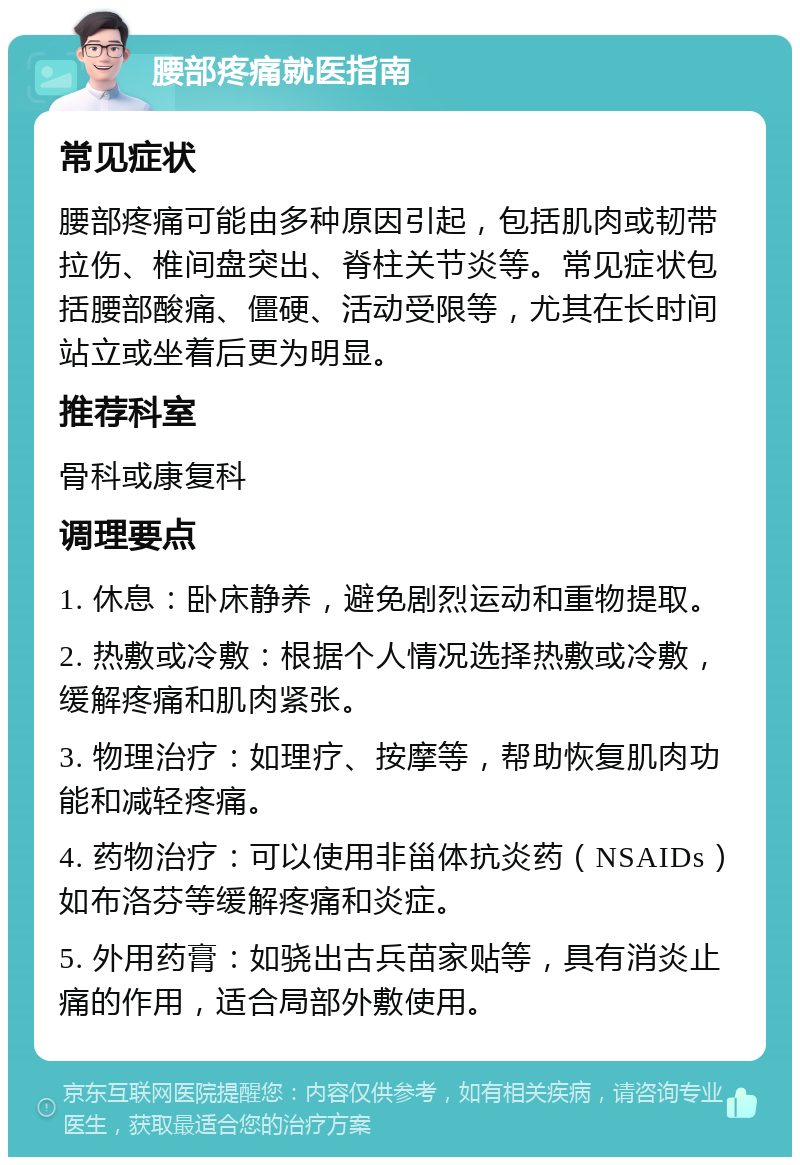 腰部疼痛就医指南 常见症状 腰部疼痛可能由多种原因引起，包括肌肉或韧带拉伤、椎间盘突出、脊柱关节炎等。常见症状包括腰部酸痛、僵硬、活动受限等，尤其在长时间站立或坐着后更为明显。 推荐科室 骨科或康复科 调理要点 1. 休息：卧床静养，避免剧烈运动和重物提取。 2. 热敷或冷敷：根据个人情况选择热敷或冷敷，缓解疼痛和肌肉紧张。 3. 物理治疗：如理疗、按摩等，帮助恢复肌肉功能和减轻疼痛。 4. 药物治疗：可以使用非甾体抗炎药（NSAIDs）如布洛芬等缓解疼痛和炎症。 5. 外用药膏：如骁出古兵苗家贴等，具有消炎止痛的作用，适合局部外敷使用。