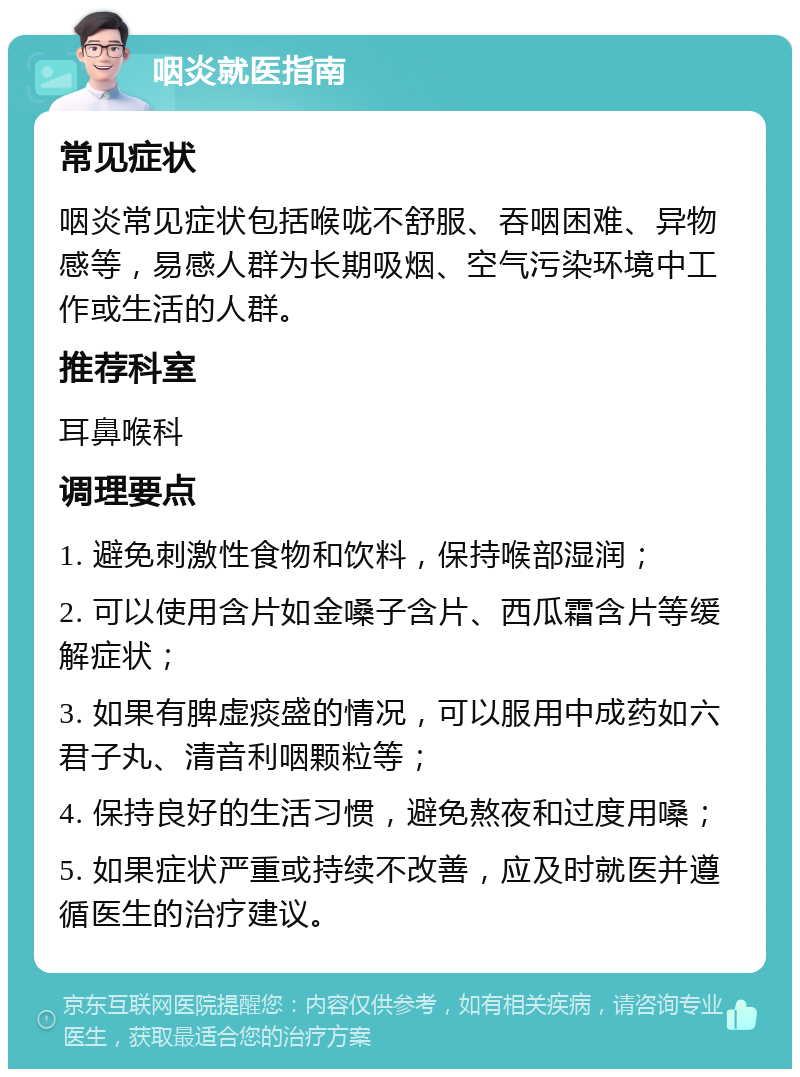 咽炎就医指南 常见症状 咽炎常见症状包括喉咙不舒服、吞咽困难、异物感等，易感人群为长期吸烟、空气污染环境中工作或生活的人群。 推荐科室 耳鼻喉科 调理要点 1. 避免刺激性食物和饮料，保持喉部湿润； 2. 可以使用含片如金嗓子含片、西瓜霜含片等缓解症状； 3. 如果有脾虚痰盛的情况，可以服用中成药如六君子丸、清音利咽颗粒等； 4. 保持良好的生活习惯，避免熬夜和过度用嗓； 5. 如果症状严重或持续不改善，应及时就医并遵循医生的治疗建议。