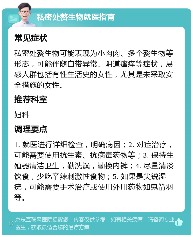 私密处赘生物就医指南 常见症状 私密处赘生物可能表现为小肉肉、多个赘生物等形态，可能伴随白带异常、阴道瘙痒等症状，易感人群包括有性生活史的女性，尤其是未采取安全措施的女性。 推荐科室 妇科 调理要点 1. 就医进行详细检查，明确病因；2. 对症治疗，可能需要使用抗生素、抗病毒药物等；3. 保持生殖器清洁卫生，勤洗澡，勤换内裤；4. 尽量清淡饮食，少吃辛辣刺激性食物；5. 如果是尖锐湿疣，可能需要手术治疗或使用外用药物如鬼箭羽等。