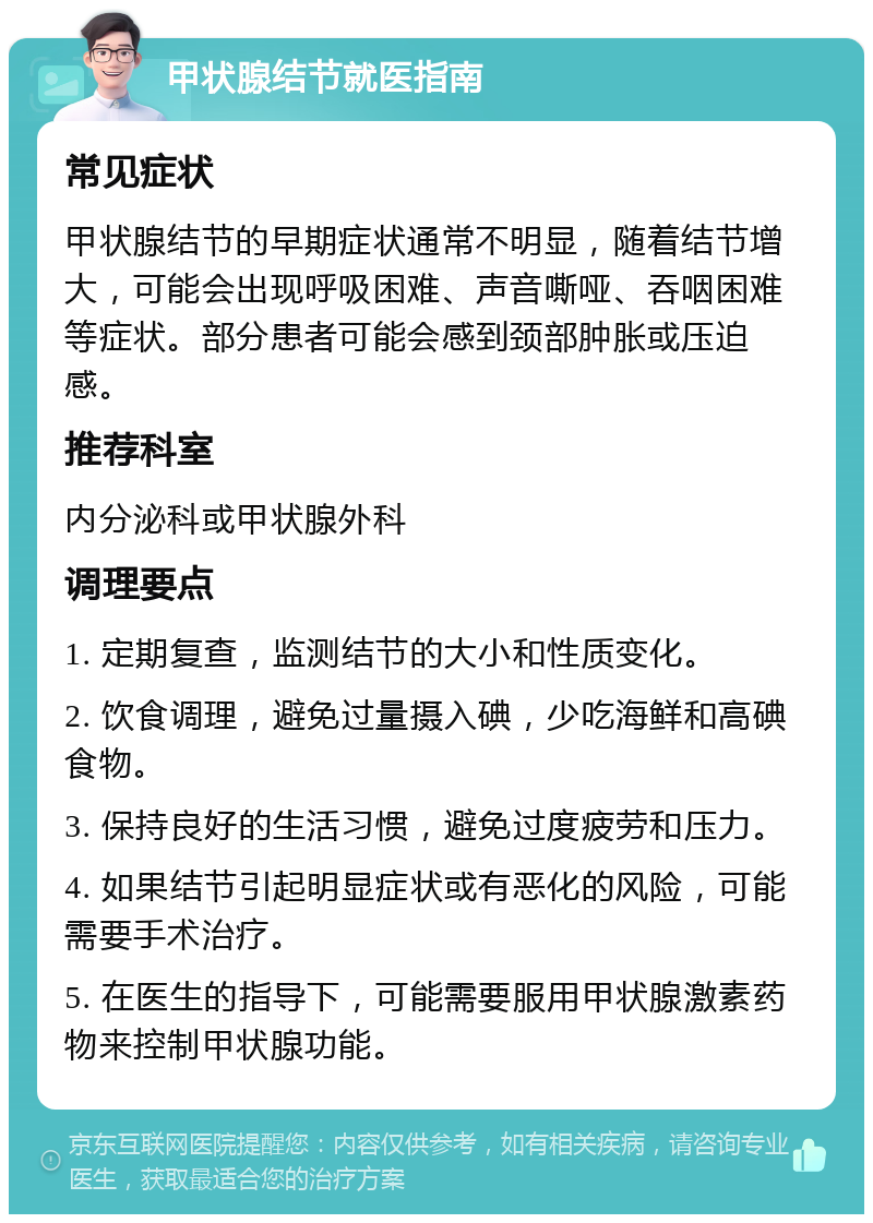 甲状腺结节就医指南 常见症状 甲状腺结节的早期症状通常不明显，随着结节增大，可能会出现呼吸困难、声音嘶哑、吞咽困难等症状。部分患者可能会感到颈部肿胀或压迫感。 推荐科室 内分泌科或甲状腺外科 调理要点 1. 定期复查，监测结节的大小和性质变化。 2. 饮食调理，避免过量摄入碘，少吃海鲜和高碘食物。 3. 保持良好的生活习惯，避免过度疲劳和压力。 4. 如果结节引起明显症状或有恶化的风险，可能需要手术治疗。 5. 在医生的指导下，可能需要服用甲状腺激素药物来控制甲状腺功能。