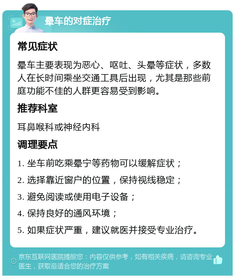 晕车的对症治疗 常见症状 晕车主要表现为恶心、呕吐、头晕等症状，多数人在长时间乘坐交通工具后出现，尤其是那些前庭功能不佳的人群更容易受到影响。 推荐科室 耳鼻喉科或神经内科 调理要点 1. 坐车前吃乘晕宁等药物可以缓解症状； 2. 选择靠近窗户的位置，保持视线稳定； 3. 避免阅读或使用电子设备； 4. 保持良好的通风环境； 5. 如果症状严重，建议就医并接受专业治疗。