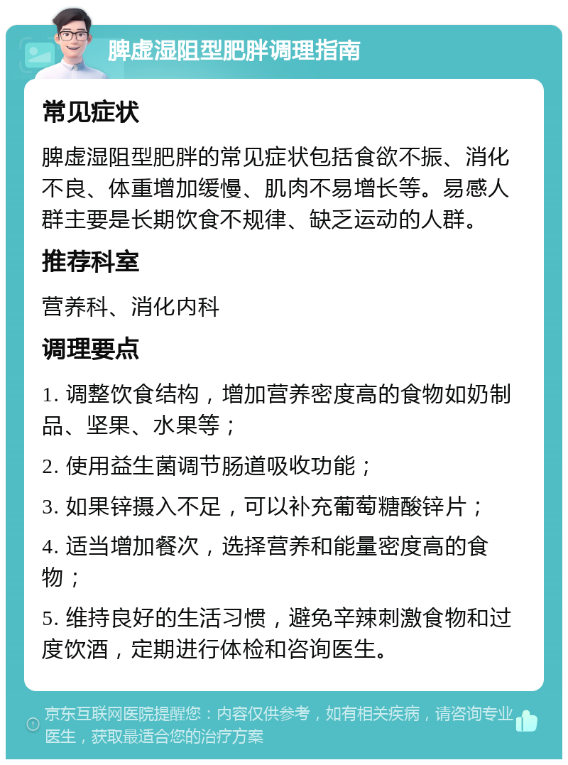 脾虚湿阻型肥胖调理指南 常见症状 脾虚湿阻型肥胖的常见症状包括食欲不振、消化不良、体重增加缓慢、肌肉不易增长等。易感人群主要是长期饮食不规律、缺乏运动的人群。 推荐科室 营养科、消化内科 调理要点 1. 调整饮食结构，增加营养密度高的食物如奶制品、坚果、水果等； 2. 使用益生菌调节肠道吸收功能； 3. 如果锌摄入不足，可以补充葡萄糖酸锌片； 4. 适当增加餐次，选择营养和能量密度高的食物； 5. 维持良好的生活习惯，避免辛辣刺激食物和过度饮酒，定期进行体检和咨询医生。